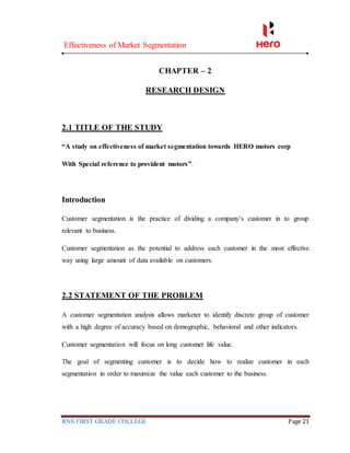 Effectiveness of Market Segmentation
RNS FIRST GRADE COLLEGE Page 21
CHAPTER – 2
RESEARCH DESIGN
2.1 TITLE OF THE STUDY
“A study on effectiveness of market segmentation towards HERO motors corp
With Special reference to provident motors”.
Introduction
Customer segmentation is the practice of dividing a company’s customer in to group
relevant to business.
Customer segmentation as the potential to address each customer in the most effective
way using large amount of data available on customers.
2.2 STATEMENT OF THE PROBLEM
A customer segmentation analysis allows marketer to identify discrete group of customer
with a high degree of accuracy based on demographic, behavioral and other indicators.
Customer segmentation will focus on long customer life value.
The goal of segmenting customer is to decide how to realize customer in each
segmentation in order to maximize the value each customer to the business.
 
