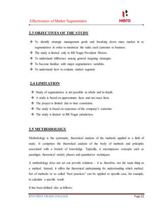 Effectiveness of Market Segmentation
RNS FIRST GRADE COLLEGE Page 22
2.3 OBJECTIVES OF THE STUDY
 To identify strategic management goals and breaking down mass market in to
segmentation in order to maximize the value each customer to business.
 The study is limited only to RR Nagar Provident Motors.
 To understand difference among general targeting strategies.
 To become familiar with major segmentation variables.
 To understand how to evaluate market segment.
2.4 LIMITATION
 Study of segmentation is not possible as whole and in-depth.
 A study is based on approximate facts and not exact facts.
 The project is limited due to time constraints.
 The study is based on responses of the company’s customer.
 The study is limited to RR Nagar jurisdiction.
2.5 METHODOLOGY
Methodology is the systematic, theoretical analysis of the methods applied to a field of
study. It comprises the theoretical analysis of the body of methods and principles
associated with a branch of knowledge. Typically, it encompasses concepts such as
paradigm, theoretical model, phases and quantitative techniques.
A methodology does not set out provide solutions – it is, therefore, not the same thing as
a method. Instead, it offers the theoretical underpinning for understanding which method.
Set of methods or so called “best practices” can be applied to specific case, for example,
to calculate a specific result.
It has been defined also as follows:
 