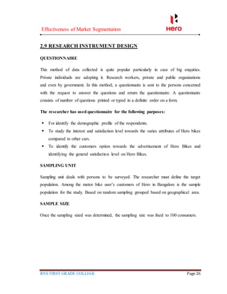 Effectiveness of Market Segmentation
RNS FIRST GRADE COLLEGE Page 26
2.9 RESEARCH INSTRUMENT DESIGN
QUESTIONNAIRE
This method of data collected is quite popular particularly in case of big enquiries.
Private individuals are adopting it. Research workers, private and public organizations
and even by government. In this method, a questionnaire is sent to the persons concerned
with the request to answer the questions and return the questionnaire. A questionnaire
consists of number of questions printed or typed in a definite order on a form.
The researcher has used questionnaire for the following purposes:
 For identify the demographic profile of the respondents.
 To study the interest and satisfaction level towards the varies attributes of Hero bikes
compared to other cars.
 To identify the customers option towards the advertisement of Hero Bikes and
identifying the general satisfaction level on Hero Bikes.
SAMPLING UNIT
Sampling unit deals with persons to be surveyed. The researcher must define the target
population. Among the motor bike user’s customers of Hero in Bangalore is the sample
population for the study. Based on random sampling grouped based on geographical area.
SAMPLE SIZE
Once the sampling sized was determined, the sampling size was fixed to 100 consumers.
 