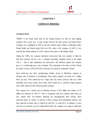 Effectiveness of Market Segmentation
RNS FIRST GRADE COLLEGE Page 27
CHAPTER 3
COMPANY PROFILE
INTODUCTION
“HERO” is the brand name used by the Munjal brothers for their for their flagship
company Hero cycles Ltd. A joint venture between the Hero group and Honda Motor
Company was established in 1984 as the Hero Honda motors limited at Dharuhera India.
Munjal family and Honda group both own 26% stake in the company. In 2010, it was
reported that Honda planned to sell its stake in the venture to the Munjal family.
During the 1980s, the company introduced motorcycles that were popular in India for
their fuel economy and low cost. A popular advertising campaign based on the slogan
‘Fill it – shut it’ that emphasized the motorcycle’s fuel efficiency helped the company
grow at a double-digit pace since inception. The technology in the bikes of Hero Honda
for almost 26 years (1984-2010) has come from the Japanese counterpart Honda.
Hero motoCorp has three manufacturing facilities based at Dharuhera, Gurgaon in
Haryana and at Haridwar in Uttarakhand. These plants together can churn out 3 million
bikes per year. Hero motoCorp has a large sales and service network with over 3,000
dealership and service points across India. Hero Honda has a customer loyalty program
since 2000, called the Hero Honda passport program.
The company has a started aim of achieving revenues of $10 billion and volumes of 10
million tow-wheelers by 2016-17. This in conjunction with new countries where they can
now market their two-wheelers following the disengagement from Honda, Hero
motocorp hopes to achieve 10 percent of their revenues from international markets, and
they expected to launch sales in Nigeria by end-2011 or early-2012. In addition, to cope
with the new demand over the coming half decade, the company was going to build their
 