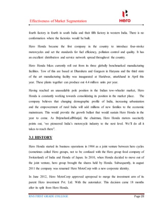 Effectiveness of Market Segmentation
RNS FIRST GRADE COLLEGE Page 28
fourth factory in fourth in south India and their fifth factory in western India. There is no
conformation where the factories would be built.
Hero Honda became the first company in the country to introduce four-stroke
motorcycles and set the standards for fuel efficiency, pollution control and quality. It has
an excellent distribution and service network spread throughout the country.
Hero Honda bikes currently roll out from its three globally benchmarked manufacturing
facilities. Tow of this are based at Dharuhera and Gurgaon in Haryana and the third state
of the art manufacturing facility was inaugurated at Haridwar, uttarkhand in April this
year. These plants together can produce out 4.4 million units per year.
Having reached an unassailable pole position in the Indian tow-wheeler market, Hero
Honda is constantly working towards consolidating its position in the market place. The
company believes that changing demographic profile of India, increasing urbanization
and the empowerment of rural India will add millions of new families to the economic
mainstream. This would provide the growth ballast that would sustain Hero Honda in the
year to come. As BrijmohanLallMunjal, the chairman, Hero Honda motors succinctly
points out, ‘we pioneered India’s motorcycle industry to the next level. We’ll do all it
takes to reach there”.
3.1 HISTORY
Hero Honda started its business operations in 1984 as a joint venture between hero cycles
(sometimes called Hero groups, not to be confused with the Hero group food company of
Switzerland) of India and Honda of Japan. In 2010, when Honda decided to move out of
the joint venture, hero group brought the shares held by Honda. Subsequently, in august
2011 the company was renamed Hero MotoCorp with a new corporate identity.
In June 2012, Hero MotoCorp approved aproposal to merge the investment arm of its
parent Hero investment Pvt. Ltd. With the automaker. This decision came 18 months
after its split from Hero Honda.
 