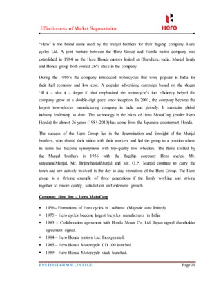 Effectiveness of Market Segmentation
RNS FIRST GRADE COLLEGE Page 29
“Hero” is the brand name used by the munjal brothers for their flagship company, Hero
cycles Ltd. A joint venture between the Hero Group and Honda motor company was
established in 1984 as the Hero Honda motors limited at Dharuhera, India. Munjal family
and Honda group both owned 26% stake in the company.
During the 1980’s the company introduced motorcycles that were popular in India for
their fuel economy and low cost. A popular advertising campaign based on the slogan
‘fill it – shut it – forget it’ that emphasized the motorcycle’s fuel efficiency helped the
company grow at a double-digit pace since inception. In 2001, the company became the
largest tow-wheeler manufacturing company in India and globally. It maintains global
industry leadership to date. The technology in the bikes of Hero MotoCorp (earlier Hero
Honda) for almost 26 years (1984-2010) has come from the Japanese counterpart Honda.
The success of the Hero Group lies in the determination and foresight of the Munjal
brothers, who shared their vision with their workers and led the group to a position where
its name has become synonymous with top-quality tow wheelers. The flame kindled by
the Munjal brothers in 1956 with the flagship company Hero cycles; Mr.
satyanandMunjal, Mr. BrijmohanlallMunjal and Mr. O.P. Munjal continue to carry the
torch and are actively involved in the day-to-day operations of the Hero Group. The Hero
group is a thriving example of three generations if the family working and striving
together to ensure quality, satisfaction and extensive growth.
Company time line – Hero MotoCorp
 1956 - Formations of Hero cycles in Ludhiana (Majestic auto limited)
 1975 – Hero cycles become largest bicycles manufacturer in India.
 1983 – Collaboration agreement with Honda Motor Co. Ltd. Japan signed shareholder
agreement signed.
 1984 – Hero Honda motors Ltd. Incorporated.
 1985 – Hero Honda Motorcycle CD 100 launched.
 1989 – Hero Honda Motorcycle sleek launched.
 