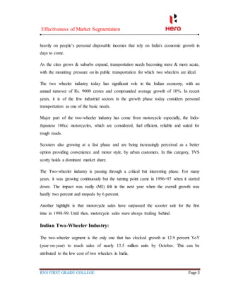 Effectiveness of Market Segmentation
RNS FIRST GRADE COLLEGE Page 3
heavily on people’s personal disposable incomes that rely on India's economic growth in
days to come.
As the cites grows & suburbs expand, transportation needs becoming more & more acute,
with the mounting pressure on its public transportation for which two wheelers are ideal.
The two wheeler industry today has significant role in the Indian economy, with an
annual turnover of Rs. 9000 crores and compounded average growth of 10%. In recent
years, it is of the few industrial sectors in the growth phase today considers personal
transportation as one of the basic needs.
Major part of the two-wheeler industry has come from motorcycle especially, the Indo-
Japanese 100cc motorcycles, which are considered, fuel efficient, reliable and suited for
rough roads.
Scooters also growing at a fast phase and are being increasingly perceived as a better
option providing convenience and motor style, by urban customers. In this category, TVS
scotty holds a dominant market share.
The Two-wheeler industry is passing through a critical but interesting phase. For many
years, it was growing continuously but the turning point came in 1996=97 when it started
down. The impact was really (MI) felt in the next year when the overall growth was
hardly two percent and mopeds by 6 percent.
Another highlight is that motorcycle sales have surpassed the scooter sale for the first
time in 1998-99. Until then, motorcycle sales were always trailing behind.
Indian Two-Wheeler Industry:
The two-wheeler segment is the only one that has clocked growth at 12.9 percent YoY
(year-on-year) to reach sales of nearly 13.5 million units by October. This can be
attributed to the low cost of two wheelers in India.
 