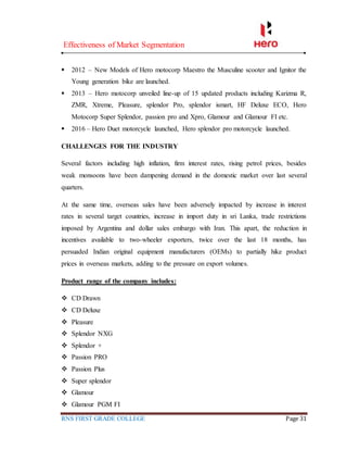 Effectiveness of Market Segmentation
RNS FIRST GRADE COLLEGE Page 31
 2012 – New Models of Hero motocorp Maestro the Musculine scooter and Ignitor the
Young generation bike are launched.
 2013 – Hero motocorp unveiled line-up of 15 updated products including Karizma R,
ZMR, Xtreme, Pleasure, splendor Pro, splendor ismart, HF Deluxe ECO, Hero
Motocorp Super Splendor, passion pro and Xpro, Glamour and Glamour FI etc.
 2016 – Hero Duet motorcycle launched, Hero splendor pro motorcycle launched.
CHALLENGES FOR THE INDUSTRY
Several factors including high inflation, firm interest rates, rising petrol prices, besides
weak monsoons have been dampening demand in the domestic market over last several
quarters.
At the same time, overseas sales have been adversely impacted by increase in interest
rates in several target countries, increase in import duty in sri Lanka, trade restrictions
imposed by Argentina and dollar sales embargo with Iran. This apart, the reduction in
incentives available to two-wheeler exporters, twice over the last 18 months, has
persuaded Indian original equipment manufacturers (OEMs) to partially hike product
prices in overseas markets, adding to the pressure on export volumes.
Product range of the company includes:
 CD Drawn
 CD Deluxe
 Pleasure
 Splendor NXG
 Splendor +
 Passion PRO
 Passion Plus
 Super splendor
 Glamour
 Glamour PGM FI
 