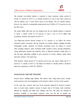 Effectiveness of Market Segmentation
RNS FIRST GRADE COLLEGE Page 33
The domestic tow-wheeler industry is expected to report moderate volume growth of
around 4-5 percent in 2012-13, as demand slowdown as well as base effect catches up
with the industry, says a recent ICRA report on the industry. The tow wheeler industry,
however, has clocked a compounded annual growth rate (CARG) of 21.8 percent over the
last three years.
The report further adds that over the medium term, the tow-wheeler industry is expected
to report a volume CAGS of 8-9 percent, to reach a size of 22-23 million units
(combining domestic and exports) by 2016-17.
“our longer-term growth forecast remains at 9-11 percent, as we believe the various
structural position associated with the domestic two-wheeler industry including favorable
demographic profile, moderate tow-wheeler penetration levels (in relation to several
other emerging markets), under developed public transport system, growing urbanization,
strong replacement demand and moderate share of financed purchases remain intact; as
also the large opportunity available to grow presence in overseas markets, mainly Africa
and Latin America,” the report says.
With domestic volume growth of 3.9 percent year-to-year and export volume dip of 1.1
percent in 11 months of 2012-13, the Indian tow-wheeler is currently amidst a slowdown
phase last experienced in 2007-08 / 2008-09.
CHALLENGES FOR THE INDUSTRY
Several factors including high inflation, firm interest rates, rising petrol prices, besides
weak monsoons have been dampening in the domestic market over last several quarters.
At the same time, overseas sales have been adversely impacted by increase in interest
rates in several target countries, increase in import duty in Sri Lanka, trade restrictions
imposed by Argentina and dollar sales embargo with Iron. This apart, the reduction in
incentives available to tow-wheeler exporters, twice over the last 18 months, has
 
