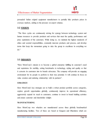 Effectiveness of Market Segmentation
RNS FIRST GRADE COLLEGE Page 34
persuaded Indian original equipment manufacturers to partially hike products prices in
overseas markets, adding to the pressure on export volumes.
3.2 VISION
“The Hero cycles are continuously striving for synergy between technology, system and
human resources to provide products and services that meet the quality, performance and
price aspirations of the customers. While doing so, we maintain the highest standards of
ethics and societal responsibilities, constantly innovate products and process, and develop
terms that keep the momentum going to take the group to excellence in everything we
do.”
3.3 MISSION
“Hero MotoCorp’s mission is to become a global enterprise fulfilling its customer’s need
and aspirations for mobility, setting benchmarks in technology, styling and quality so that
it converts its customers into its brands advocates. The company will provide an engaging
environment for its people to perform to their true potential. It will continue its focus on
value creation and enduring relationship with its partners”.
STRATEGY
Hero MotoCorp's key strategies are to build a robust product portfolio across categories,
explore growth opportunities globally, continuously improve its operational efficiency,
aggressively expand its reach to customers, continue to invest in brand building activities
and ensure customer and shareholder delight.
MANUFACTURING
Hero MotoCorp two wheelers are manufactured across three globally benchmarked
manufacturing facilities. Two of these are based at Gurgaon and Dharuhera which are
 