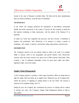 Effectiveness of Market Segmentation
RNS FIRST GRADE COLLEGE Page 35
located in the state of Haryana in northern India. The third and the latest manufacturing
plant are based at Haridwar, in the hill state of Uttrakhand.
TECHNOLOGY
In the 1980’s the company pioneered the introduction of fuel-efficient, environment
friendly four-stroke motorcycles in the country. It become the first company to launch the
fuel injection technology in India motorcycles, with the launch of the Glamour FI in
june2006.
Its plants use world class equipment and processes and have become a benchmark in
leanness and productivity. Hero MotoCorp, in its endeavor to remain a pioneer in
technology, will continue to innovate and develop cutting edge products and processes.
DISTRIBUTION
The Company's growth in the two-wheeler market in India is the result of an intrinsic
ability to increase reach in new geographies and growth markets. Hero MotoCorp's
extensive sales and service network now spans over to 5000 customer touch points. These
comprise a mix of authorized dealerships, service & spare parts outlets and dealer-
appointed outlets across the country.
Supply Chain Management
As the Company prepares to produce a wider range of products, efforts are being taken to
align the supply chain and prime up its supplier base. During the year, the Company kick-
started the process of migrating its existing brands to the new brand. The exercise is
expected to be completed during 2012-13.
During the year, the Company also commenced the process of working with its vendors
to develop new parts. The Company’s Supply Chain Management function is built on
three planks:
 