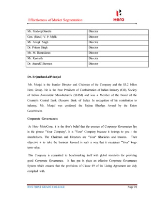 Effectiveness of Market Segmentation
RNS FIRST GRADE COLLEGE Page 39
Mr. PradeepDinodia Director
Gen. (Retd.) V. P. Malik Director
Mr. Analjit Singh Director
Dr. Pritam Singh Director
Mr. M. Damodaran Director
Mr. Ravinath Director
Dr. AnandC.Burman Director
Dr. BrijmohanLallMunjal
Mr. Munjal is the founder Director and Chairman of the Company and the $3.2 billion
Hero Group. He is the Past President of Confederation of Indian Industry (CII), Society
of Indian Automobile Manufacturers (SIAM) and was a Member of the Board of the
Country's Central Bank (Reserve Bank of India). In recognition of his contribution to
industry, Mr. Munjal was conferred the Padma Bhushan Award by the Union
Government.
Corporate Governance:
At Hero MotoCorp, it is the firm’s belief that the essence of Corporate Governance lies
in the phrase ''Your Company''. It is ''Your'' Company because it belongs to you - the
shareholders. The Chairman and Directors are ''Your'' fiduciaries and trustees. Their
objective is to take the business forward in such a way that it maximizes ''Your'' long-
term value.
This Company is committed to benchmarking itself with global standards for providing
good Corporate Governance. It has put in place an effective Corporate Governance
System which ensures that the provisions of Clause 49 of the Listing Agreement are duly
complied with.
 
