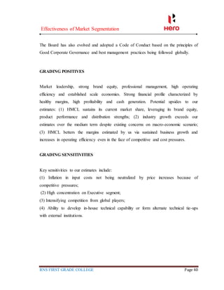 Effectiveness of Market Segmentation
RNS FIRST GRADE COLLEGE Page 40
The Board has also evolved and adopted a Code of Conduct based on the principles of
Good Corporate Governance and best management practices being followed globally.
GRADING POSITIVES
Market leadership, strong brand equity, professional management, high operating
efficiency and established scale economies. Strong financial profile characterized by
healthy margins, high profitability and cash generation. Potential upsides to our
estimates: (1) HMCL sustains its current market share, leveraging its brand equity,
product performance and distribution strengths; (2) industry growth exceeds our
estimates over the medium term despite existing concerns on macro-economic scenario;
(3) HMCL betters the margins estimated by us via sustained business growth and
increases in operating efficiency even in the face of competitive and cost pressures.
GRADING SENSITIVITIES
Key sensitivities to our estimates include:
(1) Inflation in input costs not being neutralized by price increases because of
competitive pressures;
(2) High concentration on Executive segment;
(3) Intensifying competition from global players;
(4) Ability to develop in-house technical capability or form alternate technical tie-ups
with external institutions.
 