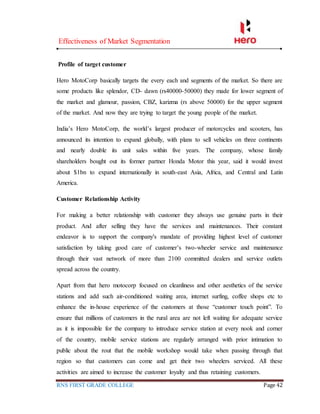 Effectiveness of Market Segmentation
RNS FIRST GRADE COLLEGE Page 42
Profile of target customer
Hero MotoCorp basically targets the every each and segments of the market. So there are
some products like splendor, CD- dawn (rs40000-50000) they made for lower segment of
the market and glamour, passion, CBZ, karizma (rs above 50000) for the upper segment
of the market. And now they are trying to target the young people of the market.
India’s Hero MotoCorp, the world’s largest producer of motorcycles and scooters, has
announced its intention to expand globally, with plans to sell vehicles on three continents
and nearly double its unit sales within five years. The company, whose family
shareholders bought out its former partner Honda Motor this year, said it would invest
about $1bn to expand internationally in south-east Asia, Africa, and Central and Latin
America.
Customer Relationship Activity
For making a better relationship with customer they always use genuine parts in their
product. And after selling they have the services and maintenances. Their constant
endeavor is to support the company's mandate of providing highest level of customer
satisfaction by taking good care of customer’s two-wheeler service and maintenance
through their vast network of more than 2100 committed dealers and service outlets
spread across the country.
Apart from that hero motocorp focused on cleanliness and other aesthetics of the service
stations and add such air-conditioned waiting area, internet surfing, coffee shops etc to
enhance the in-house experience of the customers at those “customer touch point”. To
ensure that millions of customers in the rural area are not left waiting for adequate service
as it is impossible for the company to introduce service station at every nook and corner
of the country, mobile service stations are regularly arranged with prior intimation to
public about the rout that the mobile workshop would take when passing through that
region so that customers can come and get their two wheelers serviced. All these
activities are aimed to increase the customer loyalty and thus retaining customers.
 