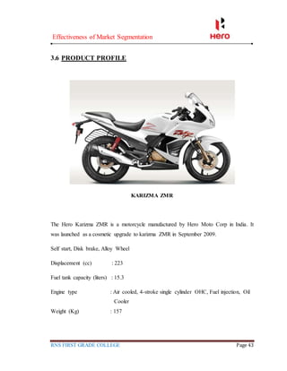 Effectiveness of Market Segmentation
RNS FIRST GRADE COLLEGE Page 43
3.6 PRODUCT PROFILE
KARIZMA ZMR
The Hero Karizma ZMR is a motorcycle manufactured by Hero Moto Corp in India. It
was launched as a cosmetic upgrade to karizma ZMR in September 2009.
Self start, Disk brake, Alloy Wheel
Displacement (cc) : 223
Fuel tank capacity (liters) : 15.3
Engine type : Air cooled, 4-stroke single cylinder OHC, Fuel injection, Oil
Cooler
Weight (Kg) : 157
 