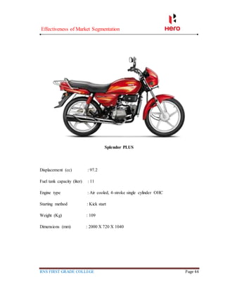 Effectiveness of Market Segmentation
RNS FIRST GRADE COLLEGE Page 44
Splendor PLUS
Displacement (cc) : 97.2
Fuel tank capacity (liter) : 11
Engine type : Air cooled, 4-stroke single cylinder OHC
Starting method : Kick start
Weight (Kg) : 109
Dimensions (mm) : 2000 X 720 X 1040
 