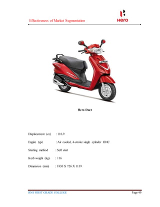 Effectiveness of Market Segmentation
RNS FIRST GRADE COLLEGE Page 49
Hero Duet
Displacement (cc) : 110.9
Engine type : Air cooled, 4-stroke single cylinder OHC
Starting method : Self start
Kerb weight (kg) : 116
Dimension (mm) : 1830 X 726 X 1139
 