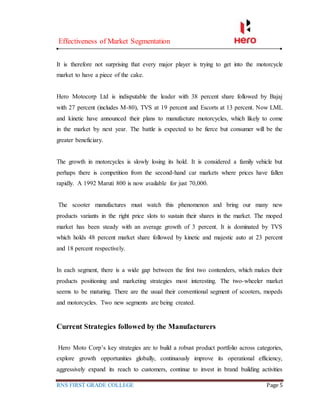 Effectiveness of Market Segmentation
RNS FIRST GRADE COLLEGE Page 5
It is therefore not surprising that every major player is trying to get into the motorcycle
market to have a piece of the cake.
Hero Motocorp Ltd is indisputable the leader with 38 percent share followed by Bajaj
with 27 percent (includes M-80), TVS at 19 percent and Escorts at 13 percent. Now LML
and kinetic have announced their plans to manufacture motorcycles, which likely to come
in the market by next year. The battle is expected to be fierce but consumer will be the
greater beneficiary.
The growth in motorcycles is slowly losing its hold. It is considered a family vehicle but
perhaps there is competition from the second-hand car markets where prices have fallen
rapidly. A 1992 Maruti 800 is now available for just 70,000.
The scooter manufactures must watch this phenomenon and bring our many new
products variants in the right price slots to sustain their shares in the market. The moped
market has been steady with an average growth of 3 percent. It is dominated by TVS
which holds 48 percent market share followed by kinetic and majestic auto at 23 percent
and 18 percent respectively.
In each segment, there is a wide gap between the first two contenders, which makes their
products positioning and marketing strategies most interesting. The two-wheeler market
seems to be maturing. There are the usual their conventional segment of scooters, mopeds
and motorcycles. Two new segments are being created.
Current Strategies followed by the Manufacturers
Hero Moto Corp’s key strategies are to build a robust product portfolio across categories,
explore growth opportunities globally, continuously improve its operational efficiency,
aggressively expand its reach to customers, continue to invest in brand building activities
 