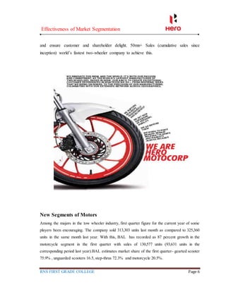 Effectiveness of Market Segmentation
RNS FIRST GRADE COLLEGE Page 6
and ensure customer and shareholder delight. 50mn+ Sales (cumulative sales since
inception) world’s fastest two-wheeler company to achieve this.
New Segments of Motors
Among the majors in the tow wheeler industry, first quarter figure for the current year of some
players been encouraging. The company sold 313,303 units last month as compared to 325,360
units in the same month last year. With this, BAL has recorded as 87 percent growth in the
motorcycle segment in the first quarter with sales of 130,577 units (93,631 units in the
corresponding period last year).BAL estimates market share of the first quarter- gearted scooter
75.9% , unguarded scooters 16.5, step-thrus 72.3% and motorcycle 20.5%.
 