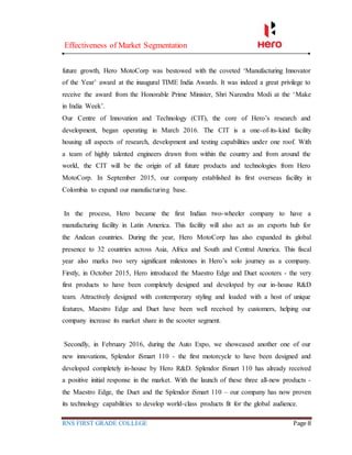 Effectiveness of Market Segmentation
RNS FIRST GRADE COLLEGE Page 8
future growth, Hero MotoCorp was bestowed with the coveted ‘Manufacturing Innovator
of the Year’ award at the inaugural TIME India Awards. It was indeed a great privilege to
receive the award from the Honorable Prime Minister, Shri Narendra Modi at the ‘Make
in India Week’.
Our Centre of Innovation and Technology (CIT), the core of Hero’s research and
development, began operating in March 2016. The CIT is a one-of-its-kind facility
housing all aspects of research, development and testing capabilities under one roof. With
a team of highly talented engineers drawn from within the country and from around the
world, the CIT will be the origin of all future products and technologies from Hero
MotoCorp. In September 2015, our company established its first overseas facility in
Colombia to expand our manufacturing base.
In the process, Hero became the first Indian two-wheeler company to have a
manufacturing facility in Latin America. This facility will also act as an exports hub for
the Andean countries. During the year, Hero MotoCorp has also expanded its global
presence to 32 countries across Asia, Africa and South and Central America. This fiscal
year also marks two very significant milestones in Hero’s solo journey as a company.
Firstly, in October 2015, Hero introduced the Maestro Edge and Duet scooters - the very
first products to have been completely designed and developed by our in-house R&D
team. Attractively designed with contemporary styling and loaded with a host of unique
features, Maestro Edge and Duet have been well received by customers, helping our
company increase its market share in the scooter segment.
Secondly, in February 2016, during the Auto Expo, we showcased another one of our
new innovations, Splendor iSmart 110 - the first motorcycle to have been designed and
developed completely in-house by Hero R&D. Splendor iSmart 110 has already received
a positive initial response in the market. With the launch of these three all-new products -
the Maestro Edge, the Duet and the Splendor iSmart 110 – our company has now proven
its technology capabilities to develop world-class products fit for the global audience.
 