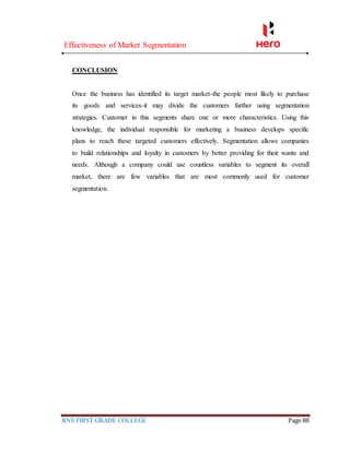 Effectiveness of Market Segmentation
RNS FIRST GRADE COLLEGE Page 88
CONCLUSION
Once the business has identified its target market-the people most likely to purchase
its goods and services-it may divide the customers further using segmentation
strategies. Customer in this segments share one or more characteristics. Using this
knowledge, the individual responsible for marketing a business develops specific
plans to reach these targeted customers effectively. Segmentation allows companies
to build relationships and loyalty in customers by better providing for their wants and
needs. Although a company could use countless variables to segment its overall
market, there are few variables that are most commonly used for customer
segmentation.
 