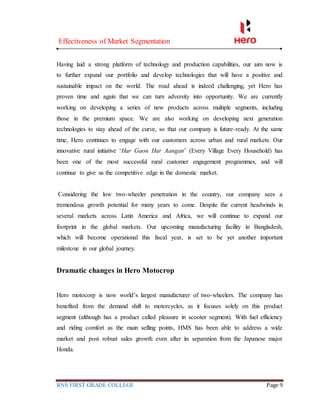 Effectiveness of Market Segmentation
RNS FIRST GRADE COLLEGE Page 9
Having laid a strong platform of technology and production capabilities, our aim now is
to further expand our portfolio and develop technologies that will have a positive and
sustainable impact on the world. The road ahead is indeed challenging, yet Hero has
proven time and again that we can turn adversity into opportunity. We are currently
working on developing a series of new products across multiple segments, including
those in the premium space. We are also working on developing next generation
technologies to stay ahead of the curve, so that our company is future-ready. At the same
time, Hero continues to engage with our customers across urban and rural markets. Our
innovative rural initiative ‘Har Gaon Har Aangan’ (Every Village Every Household) has
been one of the most successful rural customer engagement programmes, and will
continue to give us the competitive edge in the domestic market.
Considering the low two-wheeler penetration in the country, our company sees a
tremendous growth potential for many years to come. Despite the current headwinds in
several markets across Latin America and Africa, we will continue to expand our
footprint in the global markets. Our upcoming manufacturing facility in Bangladesh,
which will become operational this fiscal year, is set to be yet another important
milestone in our global journey.
Dramatic changes in Hero Motocrop
Hero motocorp is now world’s largest manufacturer of two-wheelers. The company has
benefited from the demand shift to motorcycles, as it focuses solely on this product
segment (although has a product called pleasure in scooter segment). With fuel efficiency
and riding comfort as the main selling points, HMS has been able to address a wide
market and post robust sales growth even after its separation from the Japanese major
Honda.
 