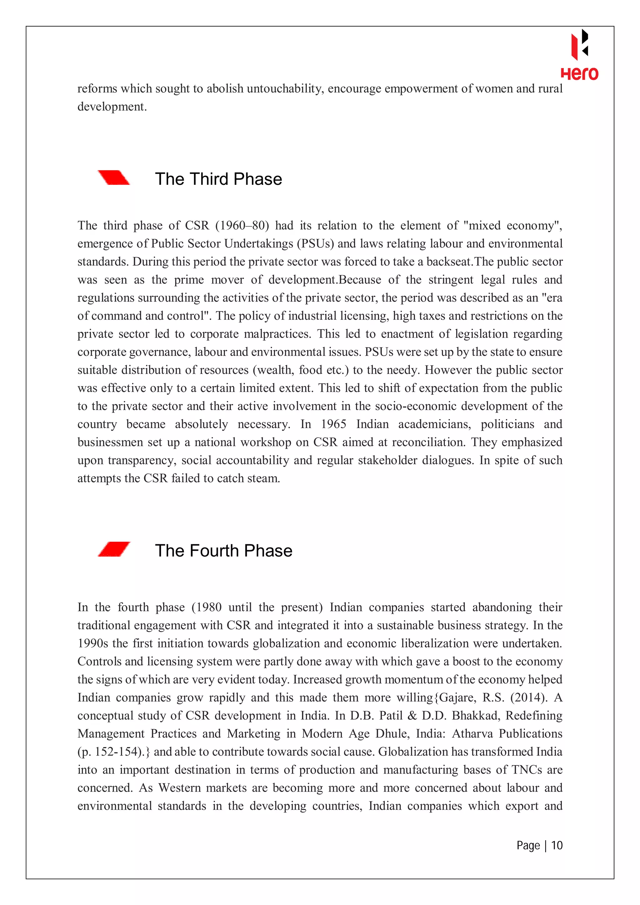 Page | 10
reforms which sought to abolish untouchability, encourage empowerment of women and rural
development.
The Third Phase
The third phase of CSR (1960–80) had its relation to the element of "mixed economy",
emergence of Public Sector Undertakings (PSUs) and laws relating labour and environmental
standards. During this period the private sector was forced to take a backseat.The public sector
was seen as the prime mover of development.Because of the stringent legal rules and
regulations surrounding the activities of the private sector, the period was described as an "era
of command and control". The policy of industrial licensing, high taxes and restrictions on the
private sector led to corporate malpractices. This led to enactment of legislation regarding
corporate governance, labour and environmental issues. PSUs were set up by the state to ensure
suitable distribution of resources (wealth, food etc.) to the needy. However the public sector
was effective only to a certain limited extent. This led to shift of expectation from the public
to the private sector and their active involvement in the socio-economic development of the
country became absolutely necessary. In 1965 Indian academicians, politicians and
businessmen set up a national workshop on CSR aimed at reconciliation. They emphasized
upon transparency, social accountability and regular stakeholder dialogues. In spite of such
attempts the CSR failed to catch steam.
The Fourth Phase
In the fourth phase (1980 until the present) Indian companies started abandoning their
traditional engagement with CSR and integrated it into a sustainable business strategy. In the
1990s the first initiation towards globalization and economic liberalization were undertaken.
Controls and licensing system were partly done away with which gave a boost to the economy
the signs of which are very evident today. Increased growth momentum of the economy helped
Indian companies grow rapidly and this made them more willing{Gajare, R.S. (2014). A
conceptual study of CSR development in India. In D.B. Patil & D.D. Bhakkad, Redefining
Management Practices and Marketing in Modern Age Dhule, India: Atharva Publications
(p. 152-154).} and able to contribute towards social cause. Globalization has transformed India
into an important destination in terms of production and manufacturing bases of TNCs are
concerned. As Western markets are becoming more and more concerned about labour and
environmental standards in the developing countries, Indian companies which export and
 