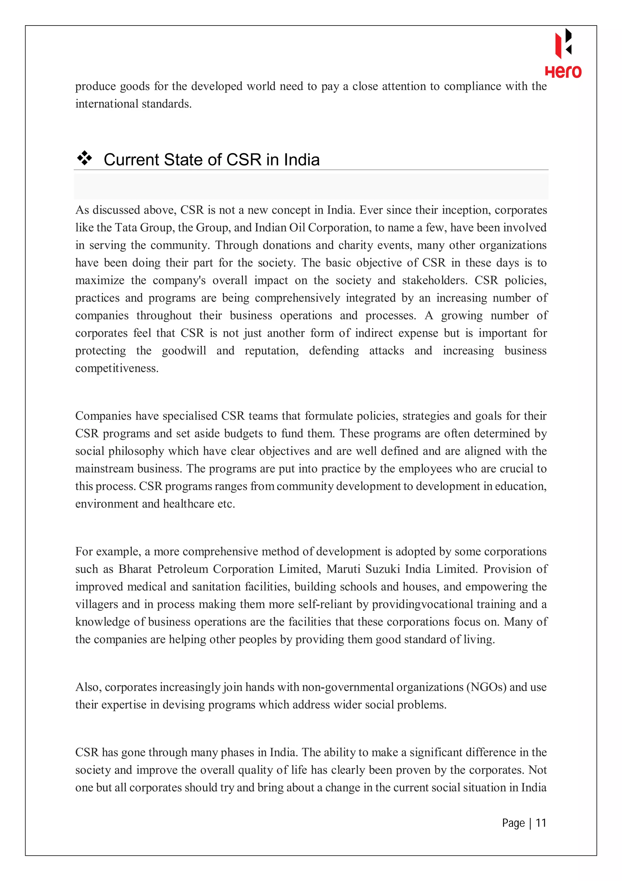 Page | 11
produce goods for the developed world need to pay a close attention to compliance with the
international standards.
 Current State of CSR in India
As discussed above, CSR is not a new concept in India. Ever since their inception, corporates
like the Tata Group, the Group, and Indian Oil Corporation, to name a few, have been involved
in serving the community. Through donations and charity events, many other organizations
have been doing their part for the society. The basic objective of CSR in these days is to
maximize the company's overall impact on the society and stakeholders. CSR policies,
practices and programs are being comprehensively integrated by an increasing number of
companies throughout their business operations and processes. A growing number of
corporates feel that CSR is not just another form of indirect expense but is important for
protecting the goodwill and reputation, defending attacks and increasing business
competitiveness.
Companies have specialised CSR teams that formulate policies, strategies and goals for their
CSR programs and set aside budgets to fund them. These programs are often determined by
social philosophy which have clear objectives and are well defined and are aligned with the
mainstream business. The programs are put into practice by the employees who are crucial to
this process. CSR programs ranges from community development to development in education,
environment and healthcare etc.
For example, a more comprehensive method of development is adopted by some corporations
such as Bharat Petroleum Corporation Limited, Maruti Suzuki India Limited. Provision of
improved medical and sanitation facilities, building schools and houses, and empowering the
villagers and in process making them more self-reliant by providingvocational training and a
knowledge of business operations are the facilities that these corporations focus on. Many of
the companies are helping other peoples by providing them good standard of living.
Also, corporates increasingly join hands with non-governmental organizations (NGOs) and use
their expertise in devising programs which address wider social problems.
CSR has gone through many phases in India. The ability to make a significant difference in the
society and improve the overall quality of life has clearly been proven by the corporates. Not
one but all corporates should try and bring about a change in the current social situation in India
 