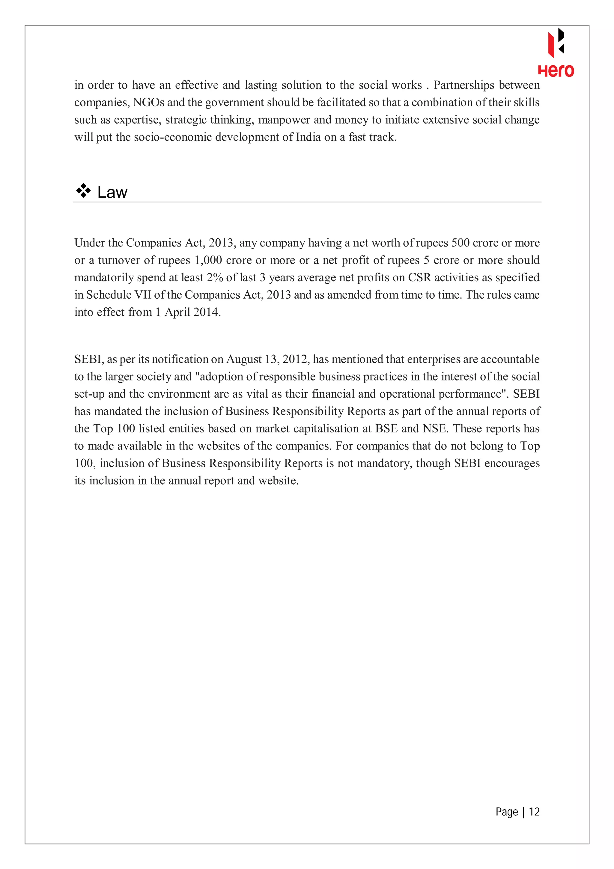 Page | 12
in order to have an effective and lasting solution to the social works . Partnerships between
companies, NGOs and the government should be facilitated so that a combination of their skills
such as expertise, strategic thinking, manpower and money to initiate extensive social change
will put the socio-economic development of India on a fast track.
 Law
Under the Companies Act, 2013, any company having a net worth of rupees 500 crore or more
or a turnover of rupees 1,000 crore or more or a net profit of rupees 5 crore or more should
mandatorily spend at least 2% of last 3 years average net profits on CSR activities as specified
in Schedule VII of the Companies Act, 2013 and as amended from time to time. The rules came
into effect from 1 April 2014.
SEBI, as per its notification on August 13, 2012, has mentioned that enterprises are accountable
to the larger society and "adoption of responsible business practices in the interest of the social
set-up and the environment are as vital as their financial and operational performance". SEBI
has mandated the inclusion of Business Responsibility Reports as part of the annual reports of
the Top 100 listed entities based on market capitalisation at BSE and NSE. These reports has
to made available in the websites of the companies. For companies that do not belong to Top
100, inclusion of Business Responsibility Reports is not mandatory, though SEBI encourages
its inclusion in the annual report and website.
 