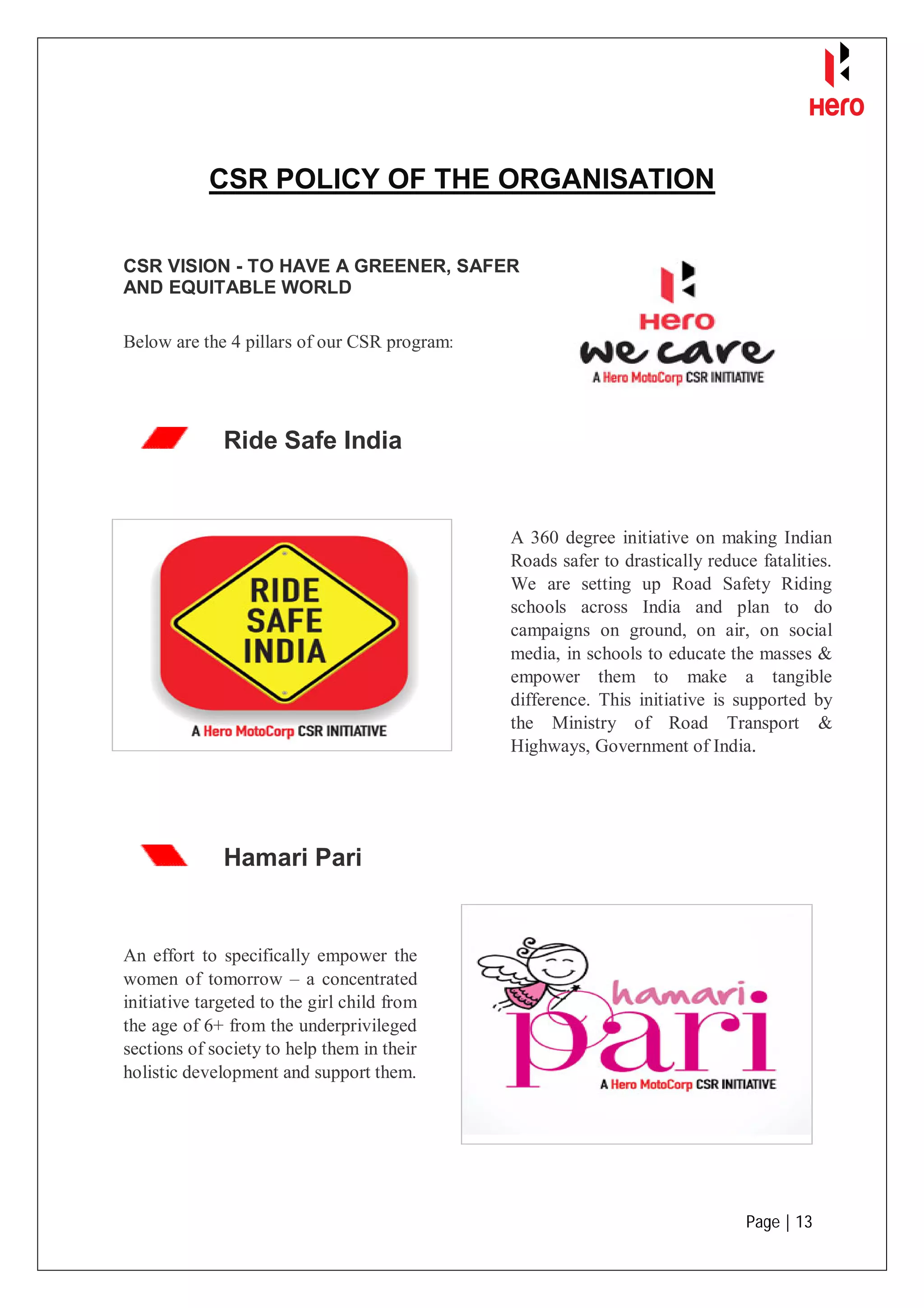 Page | 13
CSR POLICY OF THE ORGANISATION
Ride Safe India
Hamari Pari
CSR VISION - TO HAVE A GREENER, SAFER
AND EQUITABLE WORLD
Below are the 4 pillars of our CSR program:
A 360 degree initiative on making Indian
Roads safer to drastically reduce fatalities.
We are setting up Road Safety Riding
schools across India and plan to do
campaigns on ground, on air, on social
media, in schools to educate the masses &
empower them to make a tangible
difference. This initiative is supported by
the Ministry of Road Transport &
Highways, Government of India.
An effort to specifically empower the
women of tomorrow – a concentrated
initiative targeted to the girl child from
the age of 6+ from the underprivileged
sections of society to help them in their
holistic development and support them.
 