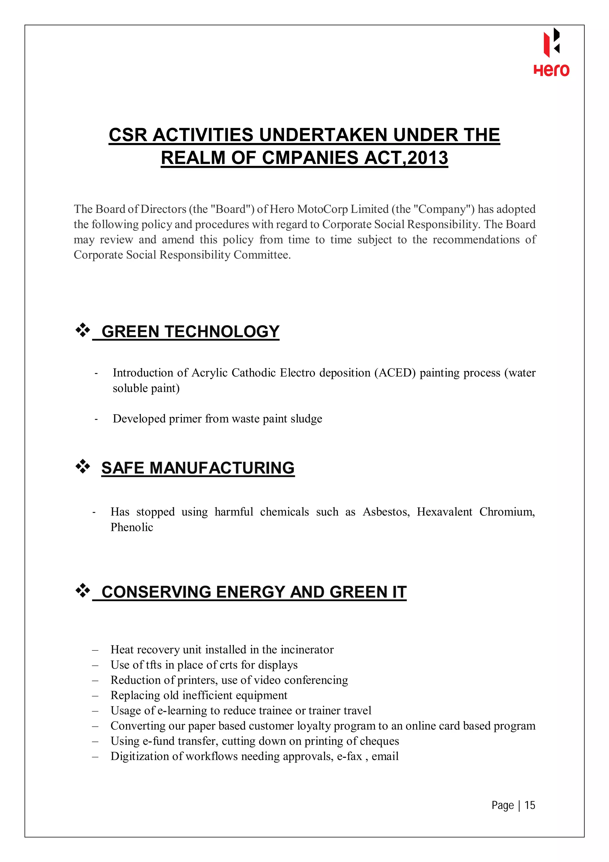 Page | 15
CSR ACTIVITIES UNDERTAKEN UNDER THE
REALM OF CMPANIES ACT,2013
The Board of Directors (the "Board") of Hero MotoCorp Limited (the "Company") has adopted
the following policy and procedures with regard to Corporate Social Responsibility. The Board
may review and amend this policy from time to time subject to the recommendations of
Corporate Social Responsibility Committee.
 GREEN TECHNOLOGY
- Introduction of Acrylic Cathodic Electro deposition (ACED) painting process (water
soluble paint)
- Developed primer from waste paint sludge
 SAFE MANUFACTURING
- Has stopped using harmful chemicals such as Asbestos, Hexavalent Chromium,
Phenolic
 CONSERVING ENERGY AND GREEN IT
– Heat recovery unit installed in the incinerator
– Use of tfts in place of crts for displays
– Reduction of printers, use of video conferencing
– Replacing old inefficient equipment
– Usage of e-learning to reduce trainee or trainer travel
– Converting our paper based customer loyalty program to an online card based program
– Using e-fund transfer, cutting down on printing of cheques
– Digitization of workflows needing approvals, e-fax , email
 