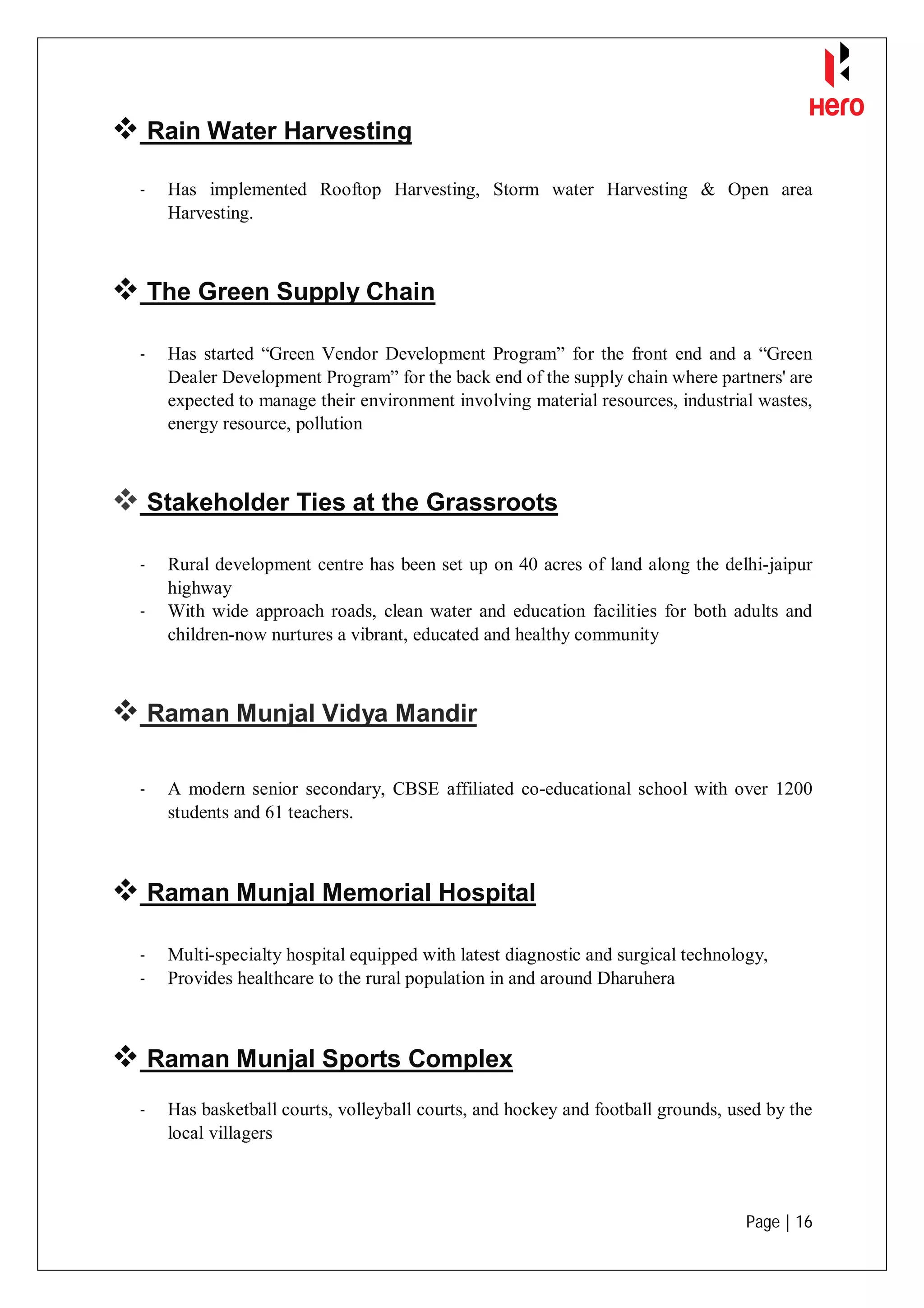 Page | 16
 Rain Water Harvesting
- Has implemented Rooftop Harvesting, Storm water Harvesting & Open area
Harvesting.
 The Green Supply Chain
- Has started “Green Vendor Development Program” for the front end and a “Green
Dealer Development Program” for the back end of the supply chain where partners' are
expected to manage their environment involving material resources, industrial wastes,
energy resource, pollution
 Stakeholder Ties at the Grassroots
- Rural development centre has been set up on 40 acres of land along the delhi-jaipur
highway
- With wide approach roads, clean water and education facilities for both adults and
children-now nurtures a vibrant, educated and healthy community
 Raman Munjal Vidya Mandir
- A modern senior secondary, CBSE affiliated co-educational school with over 1200
students and 61 teachers.
 Raman Munjal Memorial Hospital
- Multi-specialty hospital equipped with latest diagnostic and surgical technology,
- Provides healthcare to the rural population in and around Dharuhera
 Raman Munjal Sports Complex
- Has basketball courts, volleyball courts, and hockey and football grounds, used by the
local villagers
 