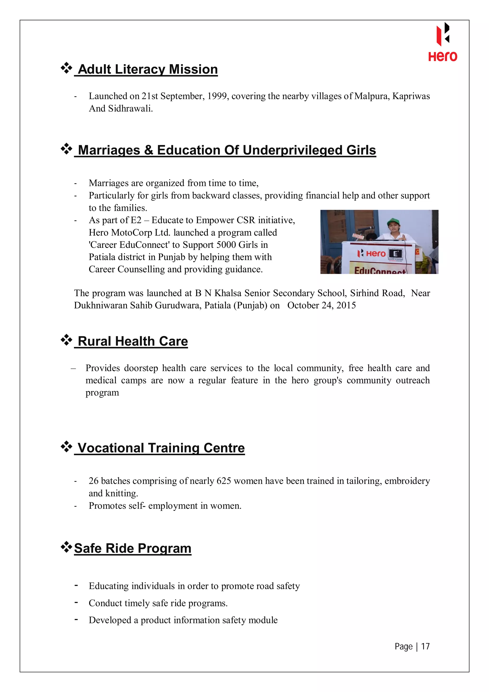 Page | 17
 Adult Literacy Mission
- Launched on 21st September, 1999, covering the nearby villages of Malpura, Kapriwas
And Sidhrawali.
 Marriages & Education Of Underprivileged Girls
- Marriages are organized from time to time,
- Particularly for girls from backward classes, providing financial help and other support
to the families.
- As part of E2 – Educate to Empower CSR initiative,
Hero MotoCorp Ltd. launched a program called
'Career EduConnect' to Support 5000 Girls in
Patiala district in Punjab by helping them with
Career Counselling and providing guidance.
The program was launched at B N Khalsa Senior Secondary School, Sirhind Road, Near
Dukhniwaran Sahib Gurudwara, Patiala (Punjab) on October 24, 2015
 Rural Health Care
– Provides doorstep health care services to the local community, free health care and
medical camps are now a regular feature in the hero group's community outreach
program
 Vocational Training Centre
- 26 batches comprising of nearly 625 women have been trained in tailoring, embroidery
and knitting.
- Promotes self- employment in women.
Safe Ride Program
- Educating individuals in order to promote road safety
- Conduct timely safe ride programs.
- Developed a product information safety module
 