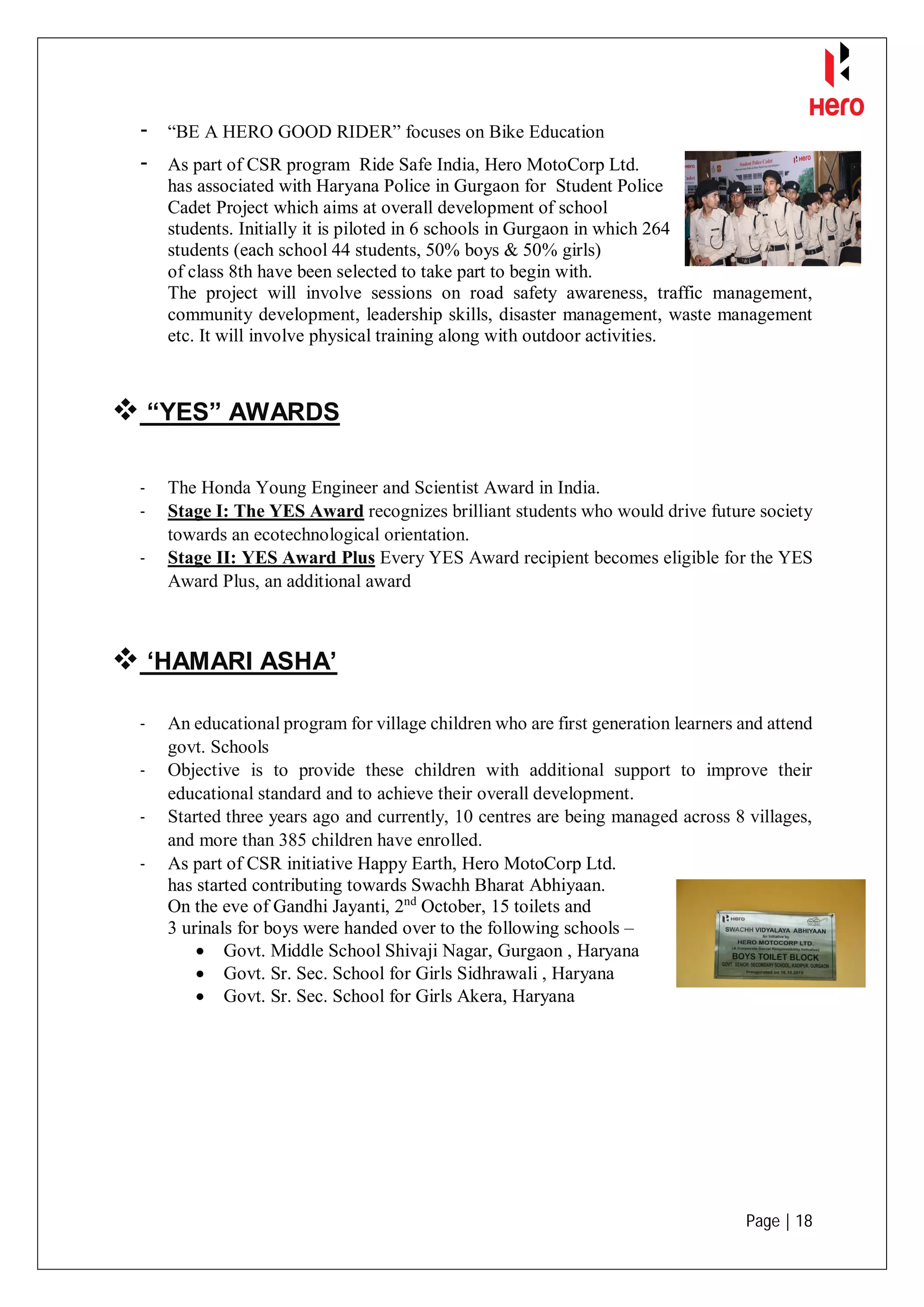 Page | 18
- “BE A HERO GOOD RIDER” focuses on Bike Education
- As part of CSR program Ride Safe India, Hero MotoCorp Ltd.
has associated with Haryana Police in Gurgaon for Student Police
Cadet Project which aims at overall development of school
students. Initially it is piloted in 6 schools in Gurgaon in which 264
students (each school 44 students, 50% boys & 50% girls)
of class 8th have been selected to take part to begin with.
The project will involve sessions on road safety awareness, traffic management,
community development, leadership skills, disaster management, waste management
etc. It will involve physical training along with outdoor activities.
 “YES” AWARDS
- The Honda Young Engineer and Scientist Award in India.
- Stage I: The YES Award recognizes brilliant students who would drive future society
towards an ecotechnological orientation.
- Stage II: YES Award Plus Every YES Award recipient becomes eligible for the YES
Award Plus, an additional award
 ‘HAMARI ASHA’
- An educational program for village children who are first generation learners and attend
govt. Schools
- Objective is to provide these children with additional support to improve their
educational standard and to achieve their overall development.
- Started three years ago and currently, 10 centres are being managed across 8 villages,
and more than 385 children have enrolled.
- As part of CSR initiative Happy Earth, Hero MotoCorp Ltd.
has started contributing towards Swachh Bharat Abhiyaan.
On the eve of Gandhi Jayanti, 2nd
October, 15 toilets and
3 urinals for boys were handed over to the following schools –
 Govt. Middle School Shivaji Nagar, Gurgaon , Haryana
 Govt. Sr. Sec. School for Girls Sidhrawali , Haryana
 Govt. Sr. Sec. School for Girls Akera, Haryana
 