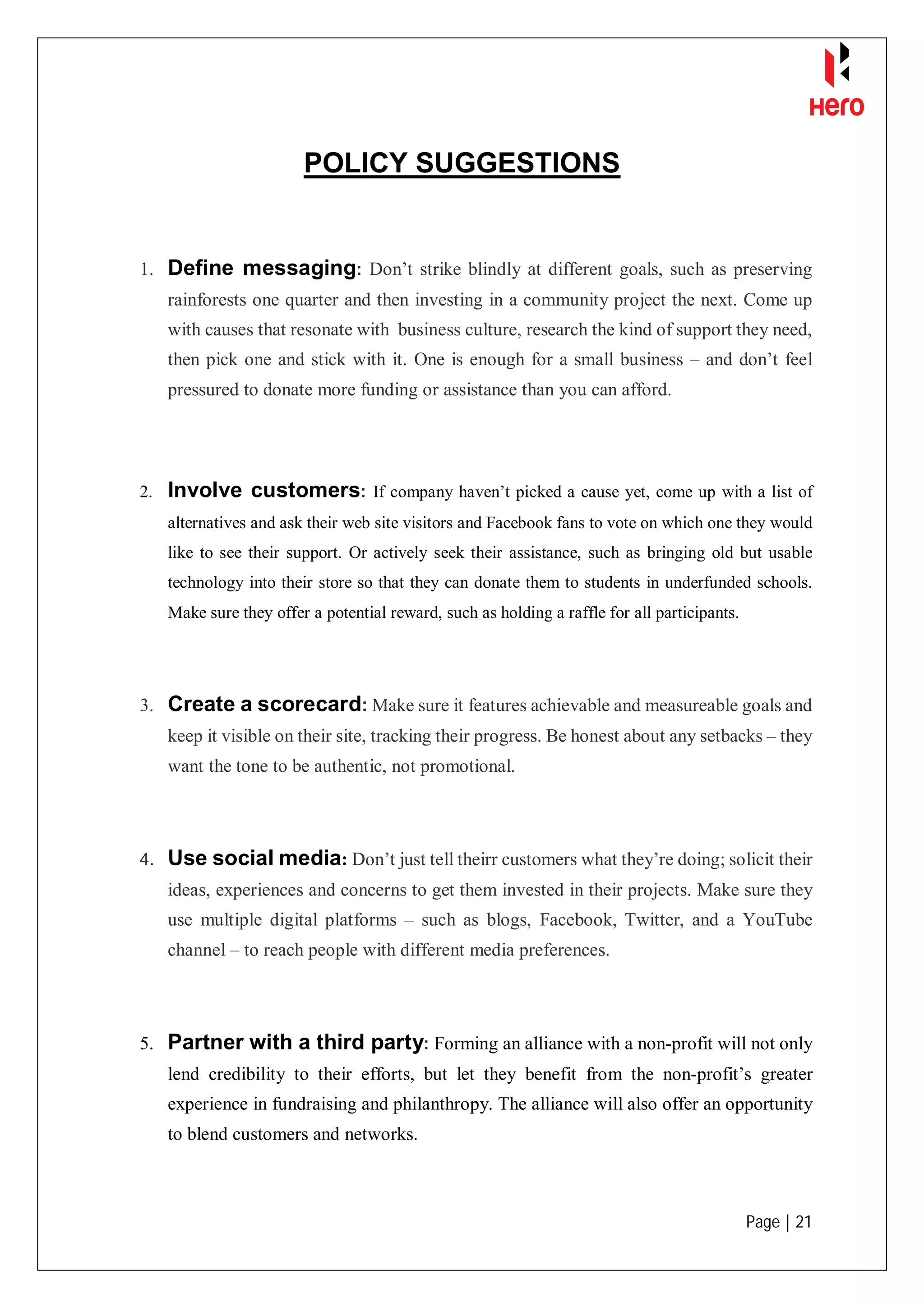 Page | 21
POLICY SUGGESTIONS
1. Define messaging: Don’t strike blindly at different goals, such as preserving
rainforests one quarter and then investing in a community project the next. Come up
with causes that resonate with business culture, research the kind of support they need,
then pick one and stick with it. One is enough for a small business – and don’t feel
pressured to donate more funding or assistance than you can afford.
2. Involve customers: If company haven’t picked a cause yet, come up with a list of
alternatives and ask their web site visitors and Facebook fans to vote on which one they would
like to see their support. Or actively seek their assistance, such as bringing old but usable
technology into their store so that they can donate them to students in underfunded schools.
Make sure they offer a potential reward, such as holding a raffle for all participants.
3. Create a scorecard: Make sure it features achievable and measureable goals and
keep it visible on their site, tracking their progress. Be honest about any setbacks – they
want the tone to be authentic, not promotional.
4. Use social media: Don’t just tell theirr customers what they’re doing; solicit their
ideas, experiences and concerns to get them invested in their projects. Make sure they
use multiple digital platforms – such as blogs, Facebook, Twitter, and a YouTube
channel – to reach people with different media preferences.
5. Partner with a third party: Forming an alliance with a non-profit will not only
lend credibility to their efforts, but let they benefit from the non-profit’s greater
experience in fundraising and philanthropy. The alliance will also offer an opportunity
to blend customers and networks.
 