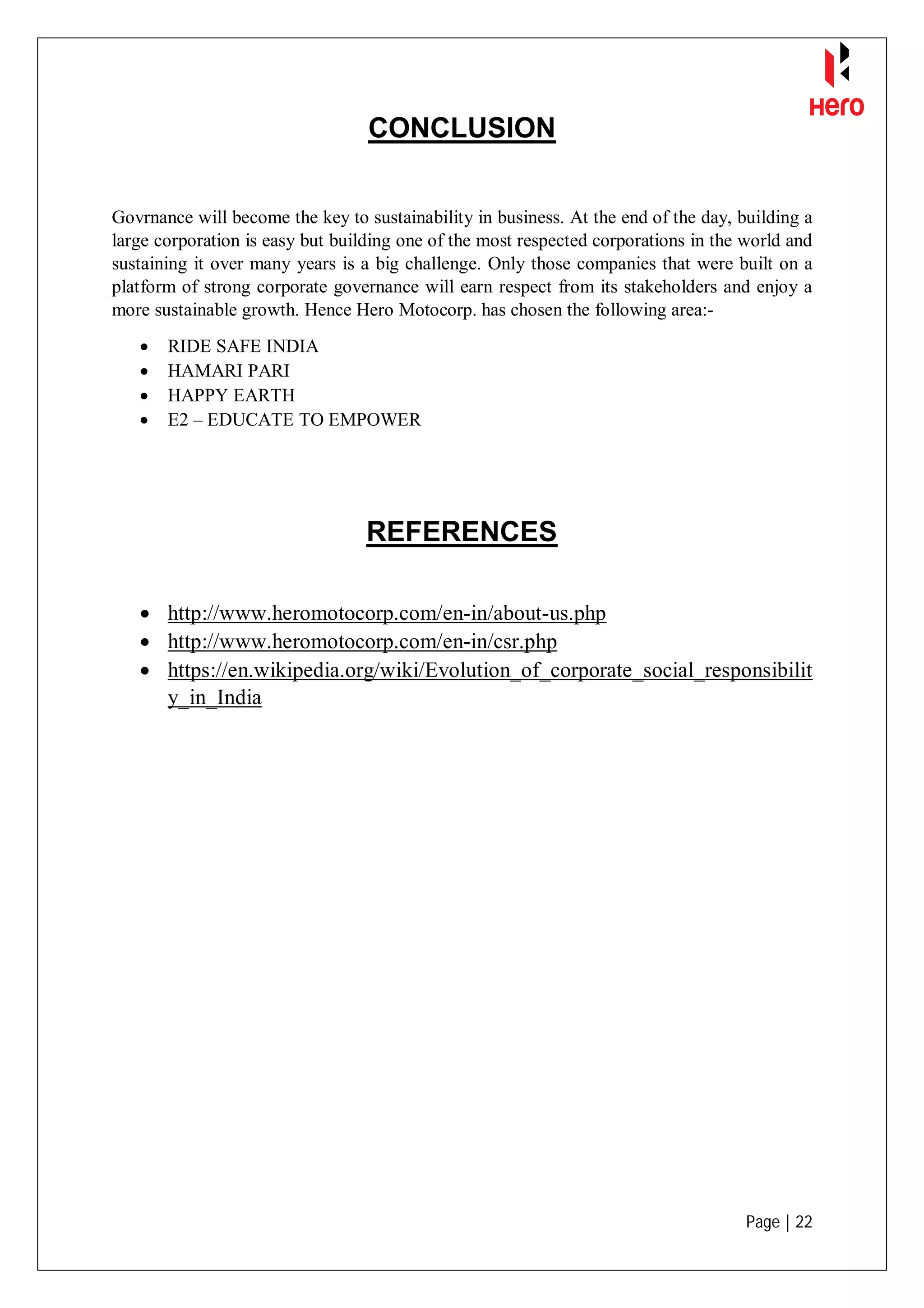 Page | 22
CONCLUSION
Govrnance will become the key to sustainability in business. At the end of the day, building a
large corporation is easy but building one of the most respected corporations in the world and
sustaining it over many years is a big challenge. Only those companies that were built on a
platform of strong corporate governance will earn respect from its stakeholders and enjoy a
more sustainable growth. Hence Hero Motocorp. has chosen the following area:-
 RIDE SAFE INDIA
 HAMARI PARI
 HAPPY EARTH
 E2 – EDUCATE TO EMPOWER
REFERENCES
 http://www.heromotocorp.com/en-in/about-us.php
 http://www.heromotocorp.com/en-in/csr.php
 https://en.wikipedia.org/wiki/Evolution_of_corporate_social_responsibilit
y_in_India
 