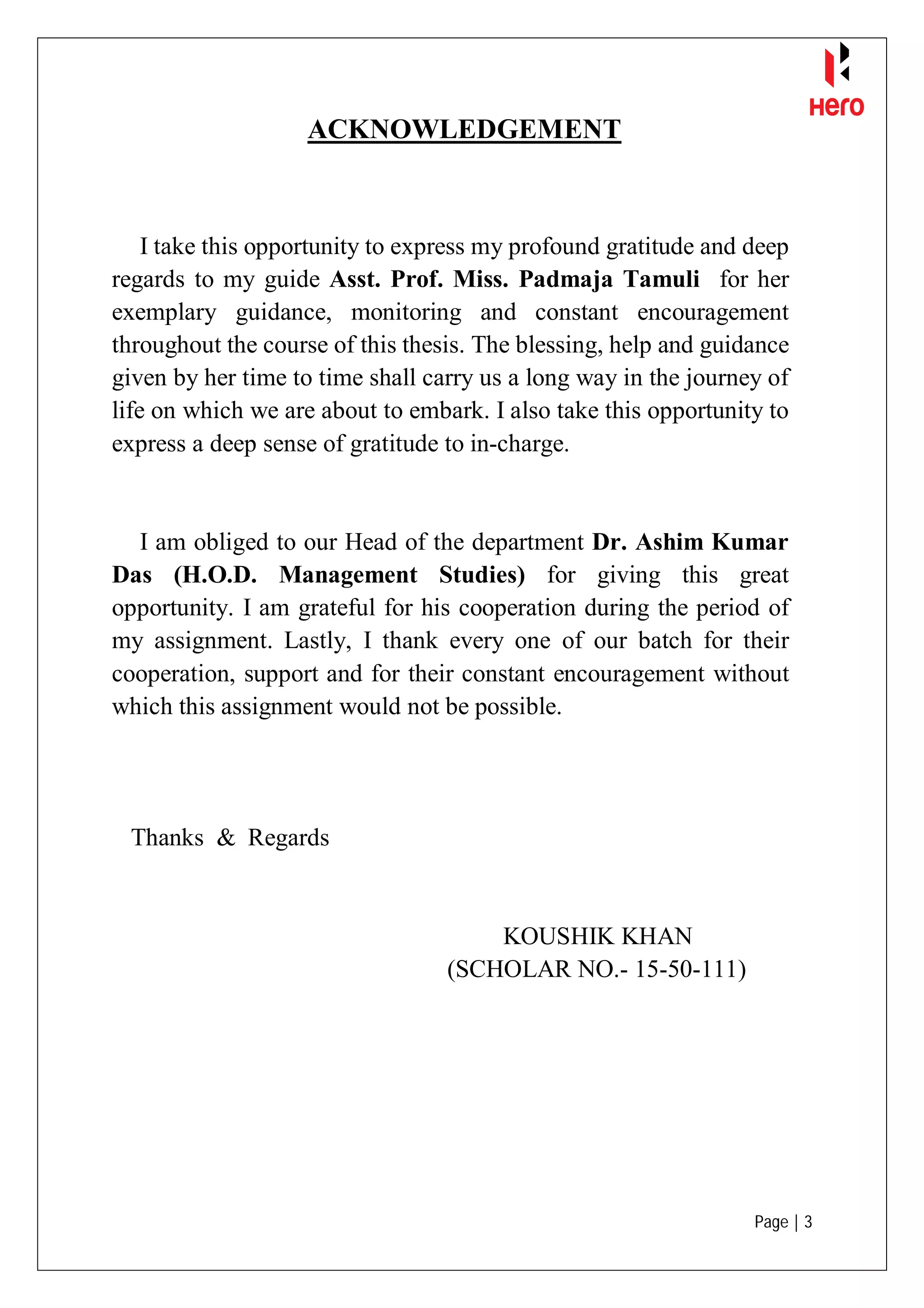 Page | 3
ACKNOWLEDGEMENT
I take this opportunity to express my profound gratitude and deep
regards to my guide Asst. Prof. Miss. Padmaja Tamuli for her
exemplary guidance, monitoring and constant encouragement
throughout the course of this thesis. The blessing, help and guidance
given by her time to time shall carry us a long way in the journey of
life on which we are about to embark. I also take this opportunity to
express a deep sense of gratitude to in-charge.
I am obliged to our Head of the department Dr. Ashim Kumar
Das (H.O.D. Management Studies) for giving this great
opportunity. I am grateful for his cooperation during the period of
my assignment. Lastly, I thank every one of our batch for their
cooperation, support and for their constant encouragement without
which this assignment would not be possible.
Thanks & Regards
KOUSHIK KHAN
(SCHOLAR NO.- 15-50-111)
 