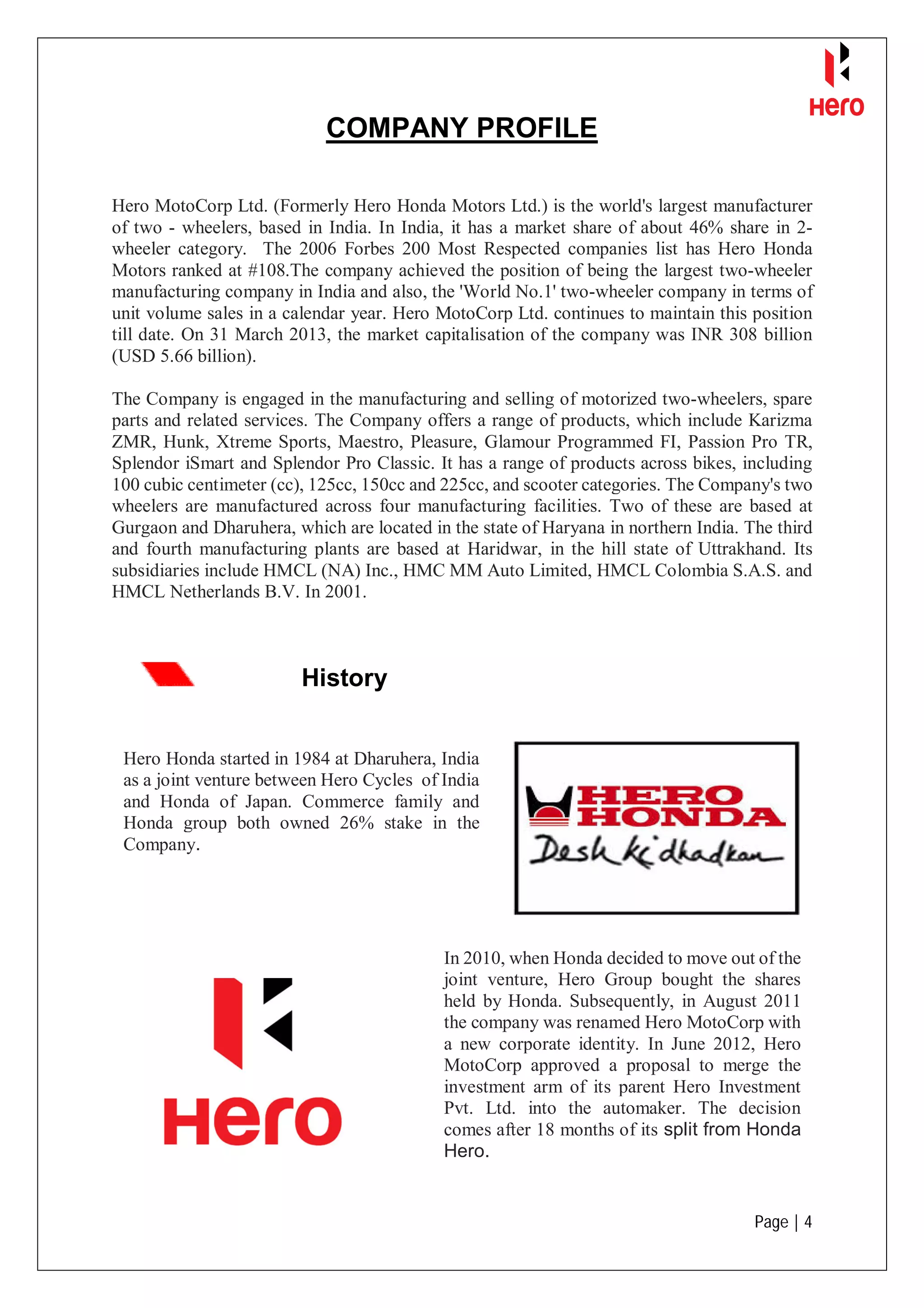 Page | 4
COMPANY PROFILE
Hero MotoCorp Ltd. (Formerly Hero Honda Motors Ltd.) is the world's largest manufacturer
of two - wheelers, based in India. In India, it has a market share of about 46% share in 2-
wheeler category. The 2006 Forbes 200 Most Respected companies list has Hero Honda
Motors ranked at #108.The company achieved the position of being the largest two-wheeler
manufacturing company in India and also, the 'World No.1' two-wheeler company in terms of
unit volume sales in a calendar year. Hero MotoCorp Ltd. continues to maintain this position
till date. On 31 March 2013, the market capitalisation of the company was INR 308 billion
(USD 5.66 billion).
The Company is engaged in the manufacturing and selling of motorized two-wheelers, spare
parts and related services. The Company offers a range of products, which include Karizma
ZMR, Hunk, Xtreme Sports, Maestro, Pleasure, Glamour Programmed FI, Passion Pro TR,
Splendor iSmart and Splendor Pro Classic. It has a range of products across bikes, including
100 cubic centimeter (cc), 125cc, 150cc and 225cc, and scooter categories. The Company's two
wheelers are manufactured across four manufacturing facilities. Two of these are based at
Gurgaon and Dharuhera, which are located in the state of Haryana in northern India. The third
and fourth manufacturing plants are based at Haridwar, in the hill state of Uttrakhand. Its
subsidiaries include HMCL (NA) Inc., HMC MM Auto Limited, HMCL Colombia S.A.S. and
HMCL Netherlands B.V. In 2001.
History
Hero Honda started in 1984 at Dharuhera, India
as a joint venture between Hero Cycles of India
and Honda of Japan. Commerce family and
Honda group both owned 26% stake in the
Company.
In 2010, when Honda decided to move out of the
joint venture, Hero Group bought the shares
held by Honda. Subsequently, in August 2011
the company was renamed Hero MotoCorp with
a new corporate identity. In June 2012, Hero
MotoCorp approved a proposal to merge the
investment arm of its parent Hero Investment
Pvt. Ltd. into the automaker. The decision
comes after 18 months of its split from Honda
Hero.
 