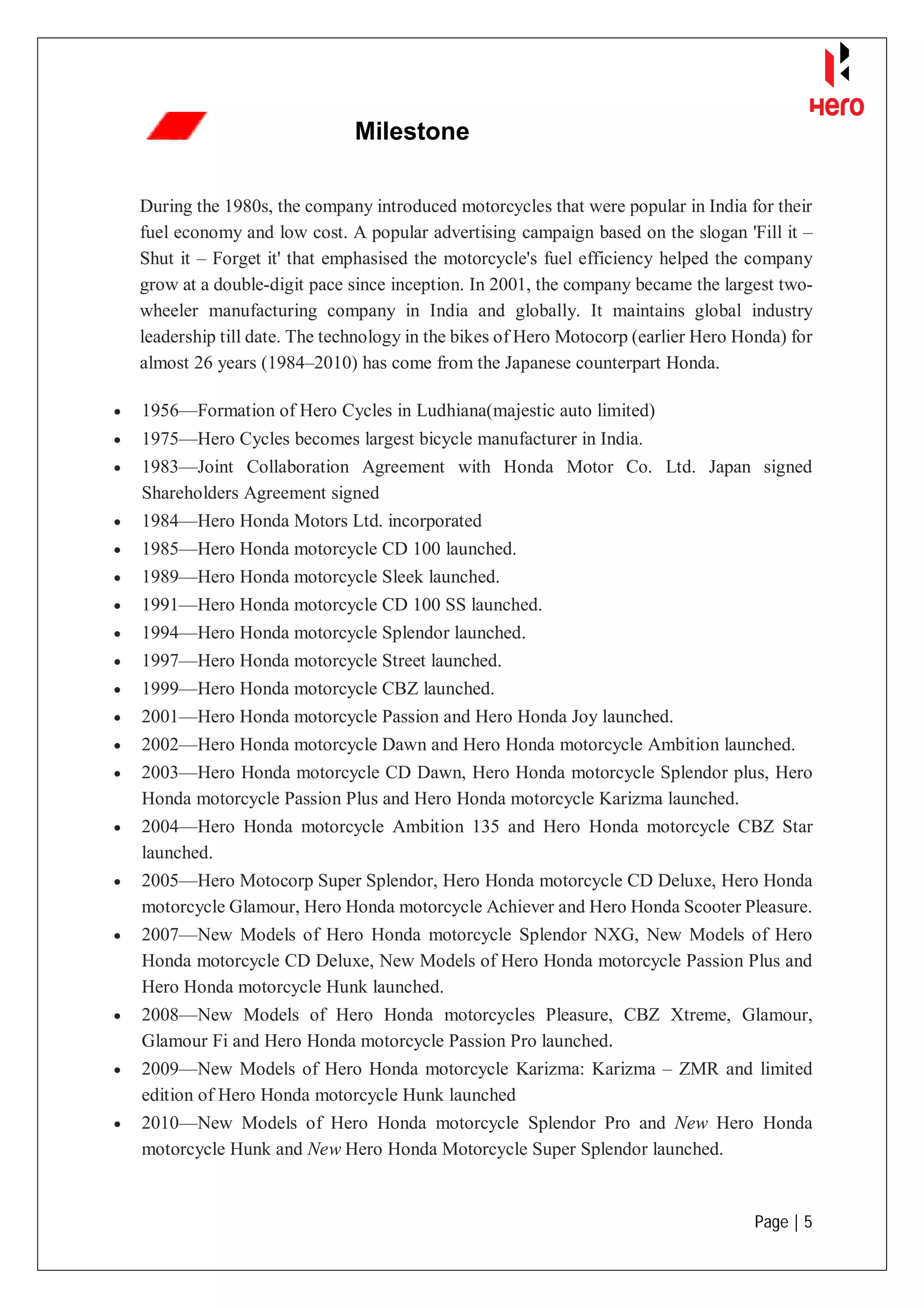 Page | 5
Milestone
During the 1980s, the company introduced motorcycles that were popular in India for their
fuel economy and low cost. A popular advertising campaign based on the slogan 'Fill it –
Shut it – Forget it' that emphasised the motorcycle's fuel efficiency helped the company
grow at a double-digit pace since inception. In 2001, the company became the largest two-
wheeler manufacturing company in India and globally. It maintains global industry
leadership till date. The technology in the bikes of Hero Motocorp (earlier Hero Honda) for
almost 26 years (1984–2010) has come from the Japanese counterpart Honda.
 1956—Formation of Hero Cycles in Ludhiana(majestic auto limited)
 1975—Hero Cycles becomes largest bicycle manufacturer in India.
 1983—Joint Collaboration Agreement with Honda Motor Co. Ltd. Japan signed
Shareholders Agreement signed
 1984—Hero Honda Motors Ltd. incorporated
 1985—Hero Honda motorcycle CD 100 launched.
 1989—Hero Honda motorcycle Sleek launched.
 1991—Hero Honda motorcycle CD 100 SS launched.
 1994—Hero Honda motorcycle Splendor launched.
 1997—Hero Honda motorcycle Street launched.
 1999—Hero Honda motorcycle CBZ launched.
 2001—Hero Honda motorcycle Passion and Hero Honda Joy launched.
 2002—Hero Honda motorcycle Dawn and Hero Honda motorcycle Ambition launched.
 2003—Hero Honda motorcycle CD Dawn, Hero Honda motorcycle Splendor plus, Hero
Honda motorcycle Passion Plus and Hero Honda motorcycle Karizma launched.
 2004—Hero Honda motorcycle Ambition 135 and Hero Honda motorcycle CBZ Star
launched.
 2005—Hero Motocorp Super Splendor, Hero Honda motorcycle CD Deluxe, Hero Honda
motorcycle Glamour, Hero Honda motorcycle Achiever and Hero Honda Scooter Pleasure.
 2007—New Models of Hero Honda motorcycle Splendor NXG, New Models of Hero
Honda motorcycle CD Deluxe, New Models of Hero Honda motorcycle Passion Plus and
Hero Honda motorcycle Hunk launched.
 2008—New Models of Hero Honda motorcycles Pleasure, CBZ Xtreme, Glamour,
Glamour Fi and Hero Honda motorcycle Passion Pro launched.
 2009—New Models of Hero Honda motorcycle Karizma: Karizma – ZMR and limited
edition of Hero Honda motorcycle Hunk launched
 2010—New Models of Hero Honda motorcycle Splendor Pro and New Hero Honda
motorcycle Hunk and New Hero Honda Motorcycle Super Splendor launched.
 