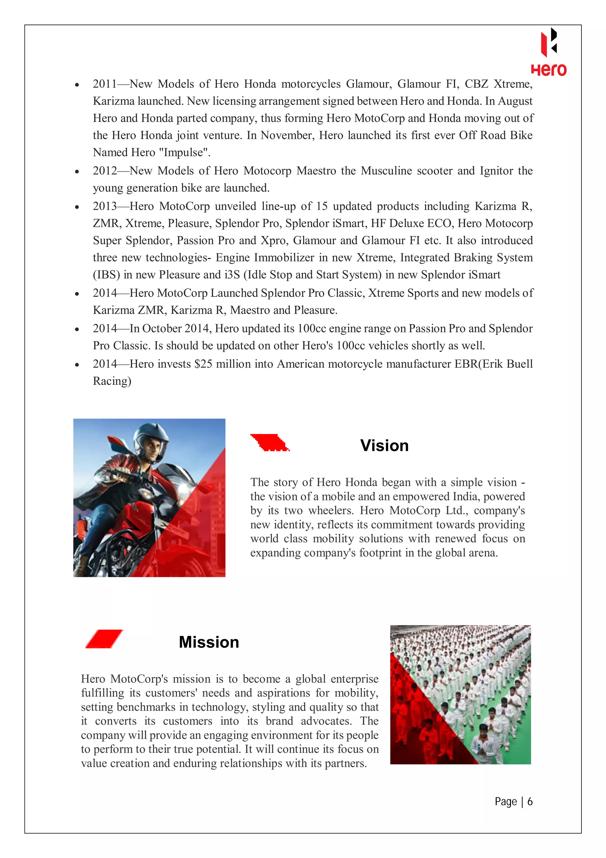 Page | 6
 2011—New Models of Hero Honda motorcycles Glamour, Glamour FI, CBZ Xtreme,
Karizma launched. New licensing arrangement signed between Hero and Honda. In August
Hero and Honda parted company, thus forming Hero MotoCorp and Honda moving out of
the Hero Honda joint venture. In November, Hero launched its first ever Off Road Bike
Named Hero "Impulse".
 2012—New Models of Hero Motocorp Maestro the Musculine scooter and Ignitor the
young generation bike are launched.
 2013—Hero MotoCorp unveiled line-up of 15 updated products including Karizma R,
ZMR, Xtreme, Pleasure, Splendor Pro, Splendor iSmart, HF Deluxe ECO, Hero Motocorp
Super Splendor, Passion Pro and Xpro, Glamour and Glamour FI etc. It also introduced
three new technologies- Engine Immobilizer in new Xtreme, Integrated Braking System
(IBS) in new Pleasure and i3S (Idle Stop and Start System) in new Splendor iSmart
 2014—Hero MotoCorp Launched Splendor Pro Classic, Xtreme Sports and new models of
Karizma ZMR, Karizma R, Maestro and Pleasure.
 2014—In October 2014, Hero updated its 100cc engine range on Passion Pro and Splendor
Pro Classic. Is should be updated on other Hero's 100cc vehicles shortly as well.
 2014—Hero invests $25 million into American motorcycle manufacturer EBR(Erik Buell
Racing)
Vision
The story of Hero Honda began with a simple vision -
the vision of a mobile and an empowered India, powered
by its two wheelers. Hero MotoCorp Ltd., company's
new identity, reflects its commitment towards providing
world class mobility solutions with renewed focus on
expanding company's footprint in the global arena.
Mission
Hero MotoCorp's mission is to become a global enterprise
fulfilling its customers' needs and aspirations for mobility,
setting benchmarks in technology, styling and quality so that
it converts its customers into its brand advocates. The
company will provide an engaging environment for its people
to perform to their true potential. It will continue its focus on
value creation and enduring relationships with its partners.
 