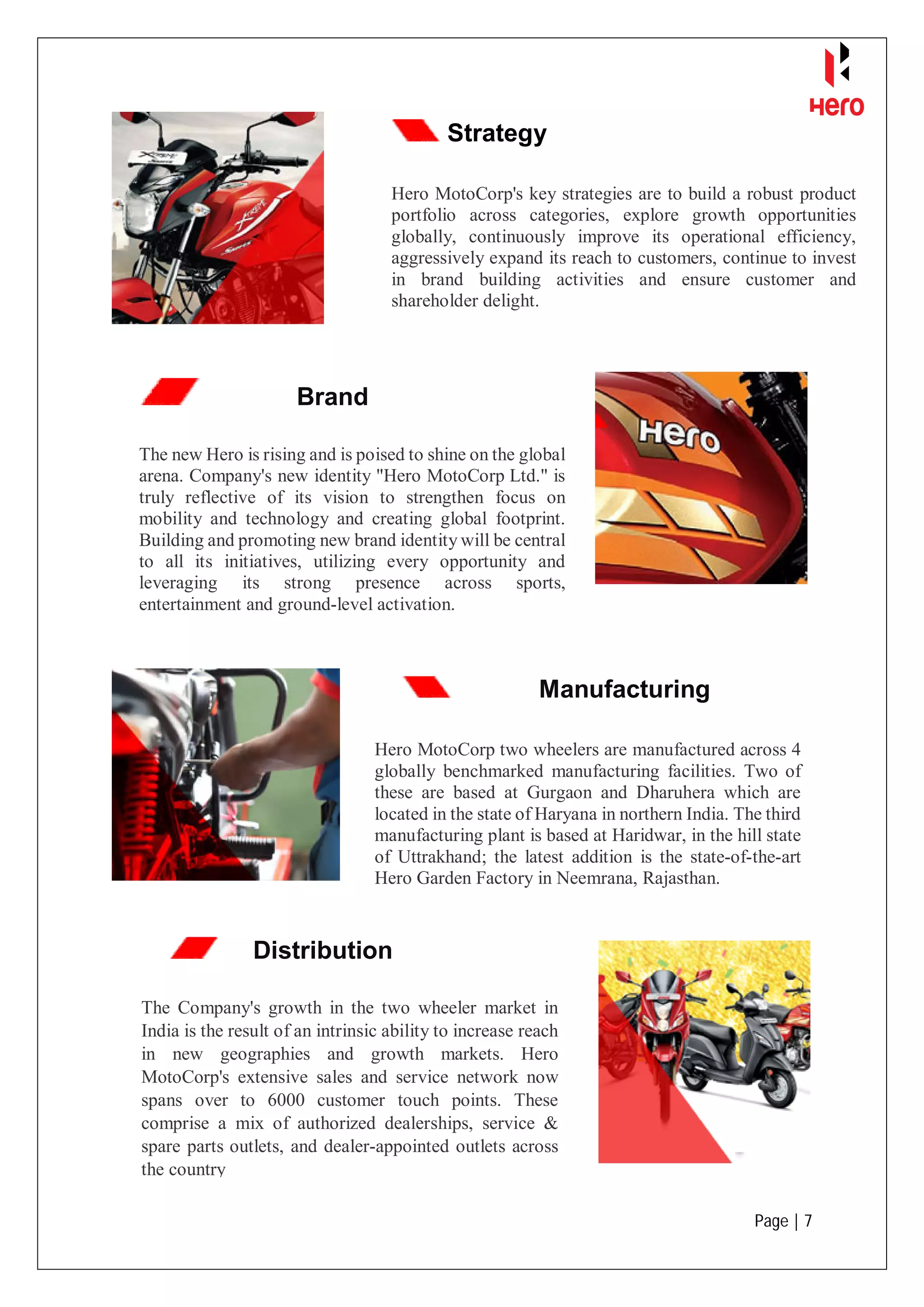 Page | 7
Strategy
Hero MotoCorp's key strategies are to build a robust product
portfolio across categories, explore growth opportunities
globally, continuously improve its operational efficiency,
aggressively expand its reach to customers, continue to invest
in brand building activities and ensure customer and
shareholder delight.
Brand
The new Hero is rising and is poised to shine on the global
arena. Company's new identity "Hero MotoCorp Ltd." is
truly reflective of its vision to strengthen focus on
mobility and technology and creating global footprint.
Building and promoting new brand identity will be central
to all its initiatives, utilizing every opportunity and
leveraging its strong presence across sports,
entertainment and ground-level activation.
Manufacturing
Hero MotoCorp two wheelers are manufactured across 4
globally benchmarked manufacturing facilities. Two of
these are based at Gurgaon and Dharuhera which are
located in the state of Haryana in northern India. The third
manufacturing plant is based at Haridwar, in the hill state
of Uttrakhand; the latest addition is the state-of-the-art
Hero Garden Factory in Neemrana, Rajasthan.
Distribution
The Company's growth in the two wheeler market in
India is the result of an intrinsic ability to increase reach
in new geographies and growth markets. Hero
MotoCorp's extensive sales and service network now
spans over to 6000 customer touch points. These
comprise a mix of authorized dealerships, service &
spare parts outlets, and dealer-appointed outlets across
the country
 