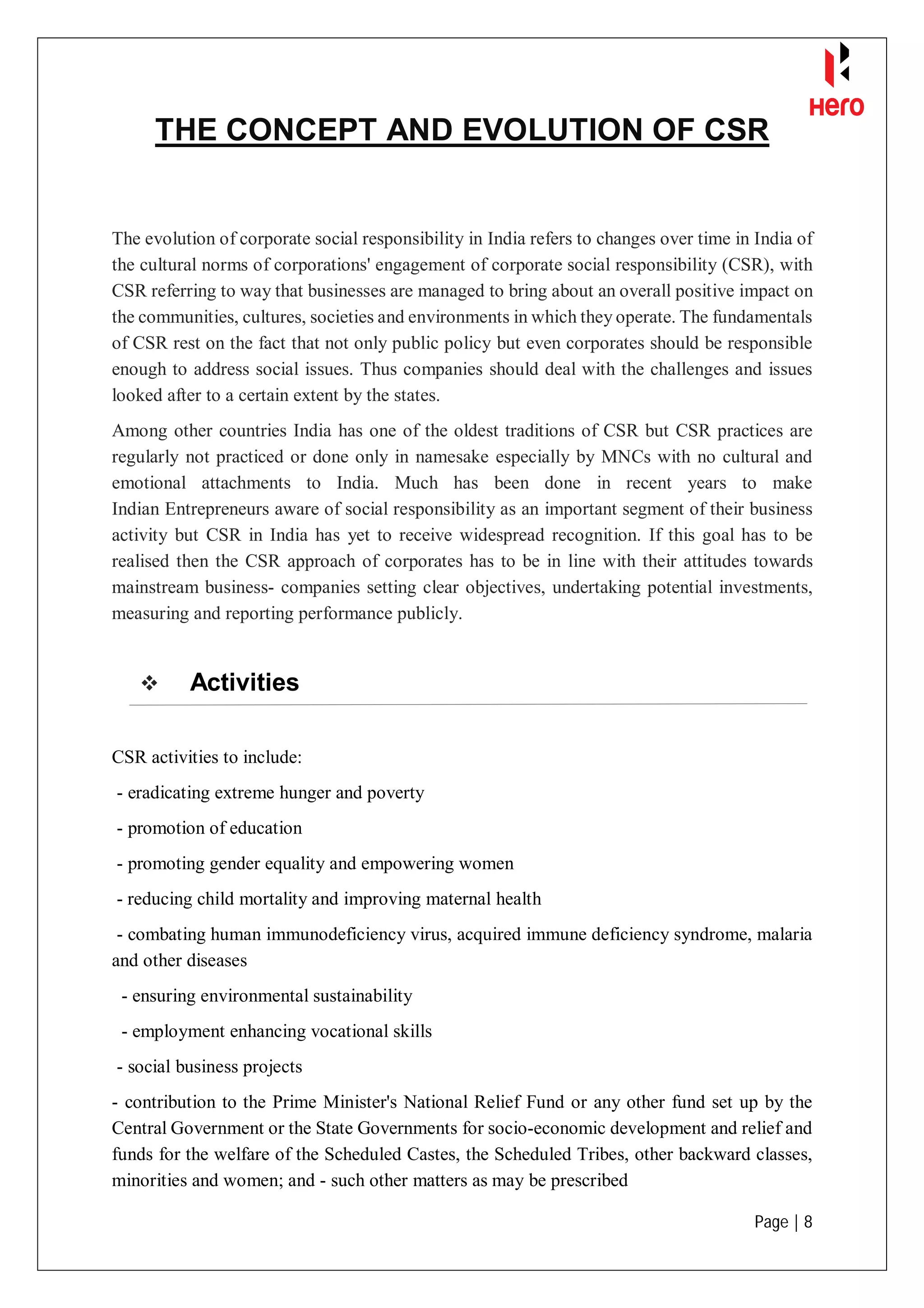Page | 8
THE CONCEPT AND EVOLUTION OF CSR
The evolution of corporate social responsibility in India refers to changes over time in India of
the cultural norms of corporations' engagement of corporate social responsibility (CSR), with
CSR referring to way that businesses are managed to bring about an overall positive impact on
the communities, cultures, societies and environments in which they operate. The fundamentals
of CSR rest on the fact that not only public policy but even corporates should be responsible
enough to address social issues. Thus companies should deal with the challenges and issues
looked after to a certain extent by the states.
Among other countries India has one of the oldest traditions of CSR but CSR practices are
regularly not practiced or done only in namesake especially by MNCs with no cultural and
emotional attachments to India. Much has been done in recent years to make
Indian Entrepreneurs aware of social responsibility as an important segment of their business
activity but CSR in India has yet to receive widespread recognition. If this goal has to be
realised then the CSR approach of corporates has to be in line with their attitudes towards
mainstream business- companies setting clear objectives, undertaking potential investments,
measuring and reporting performance publicly.
 Activities
CSR activities to include:
- eradicating extreme hunger and poverty
- promotion of education
- promoting gender equality and empowering women
- reducing child mortality and improving maternal health
- combating human immunodeficiency virus, acquired immune deficiency syndrome, malaria
and other diseases
- ensuring environmental sustainability
- employment enhancing vocational skills
- social business projects
- contribution to the Prime Minister's National Relief Fund or any other fund set up by the
Central Government or the State Governments for socio-economic development and relief and
funds for the welfare of the Scheduled Castes, the Scheduled Tribes, other backward classes,
minorities and women; and - such other matters as may be prescribed
 