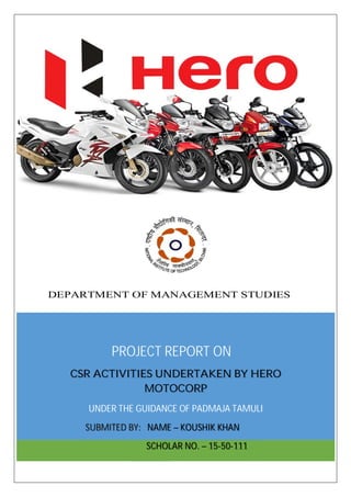 PROJECT REPORT ON
CSR ACTIVITIES UNDERTAKEN BY HERO
MOTOCORP
UNDER THE GUIDANCE OF PADMAJA TAMULI
SUBMITED BY: NAME – KOUSHIK KHAN
SCHOLAR NO. – 15-50-111
DEPARTMENT OF MANAGEMENT STUDIES
 