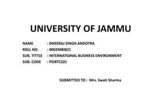 UNIVERSITY OF JAMMU
NAME : DHEERAJ SINGH ANDOTRA
ROLL NO. : 0002MBIB21
SUB. TITTLE : INTERNATIONAL BUSINESS ENVIRONMENT
SUB. CODE : PSIBTC221
SUBMITTED TO : Mrs. Swati Sharma
 