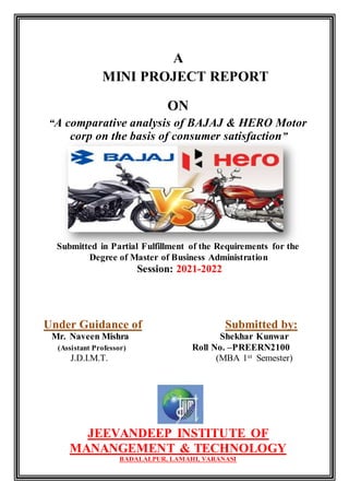 A
MINI PROJECT REPORT
ON
“A comparative analysis of BAJAJ & HERO Motor
corp on the basis of consumer satisfaction”
Submitted in Partial Fulfillment of the Requirements for the
Degree of Master of Business Administration
Session: 2021-2022
Under Guidance of Submitted by:
Mr. Naveen Mishra Shekhar Kunwar
(Assistant Professor) Roll No. –PREERN2100
J.D.I.M.T. (MBA 1st Semester)
JEEVANDEEP INSTITUTE OF
MANANGEMENT & TECHNOLOGY
BADALALPUR, LAMAHI, VARANASI
 