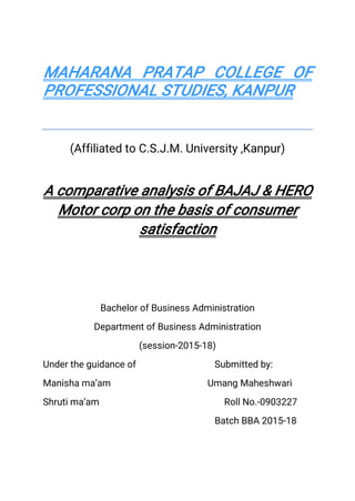 MAHARANA PRATAP COLLEGE OF
PROFESSIONAL STUDIES, KANPUR
(Affiliated to C.S.J.M. University ,Kanpur)
A comparative analysis of BAJAJ & HERO
Motor corp on the basis of consumer
satisfaction
Bachelor of Business Administration
Department of Business Administration
(session-2015-18)
Under the guidance of Submitted by:
Manisha ma’am Umang Maheshwari
Shruti ma’am Roll No.-0903227
Batch BBA 2015-18
 