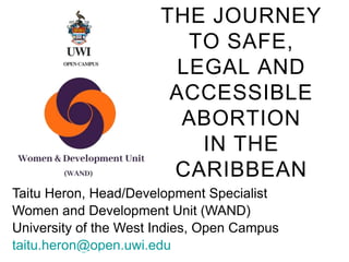 THE JOURNEY
TO SAFE,
LEGAL AND
ACCESSIBLE
ABORTION
IN THE
CARIBBEAN
Taitu Heron, Head/Development Specialist
Women and Development Unit (WAND)
University of the West Indies, Open Campus
taitu.heron@open.uwi.edu
 