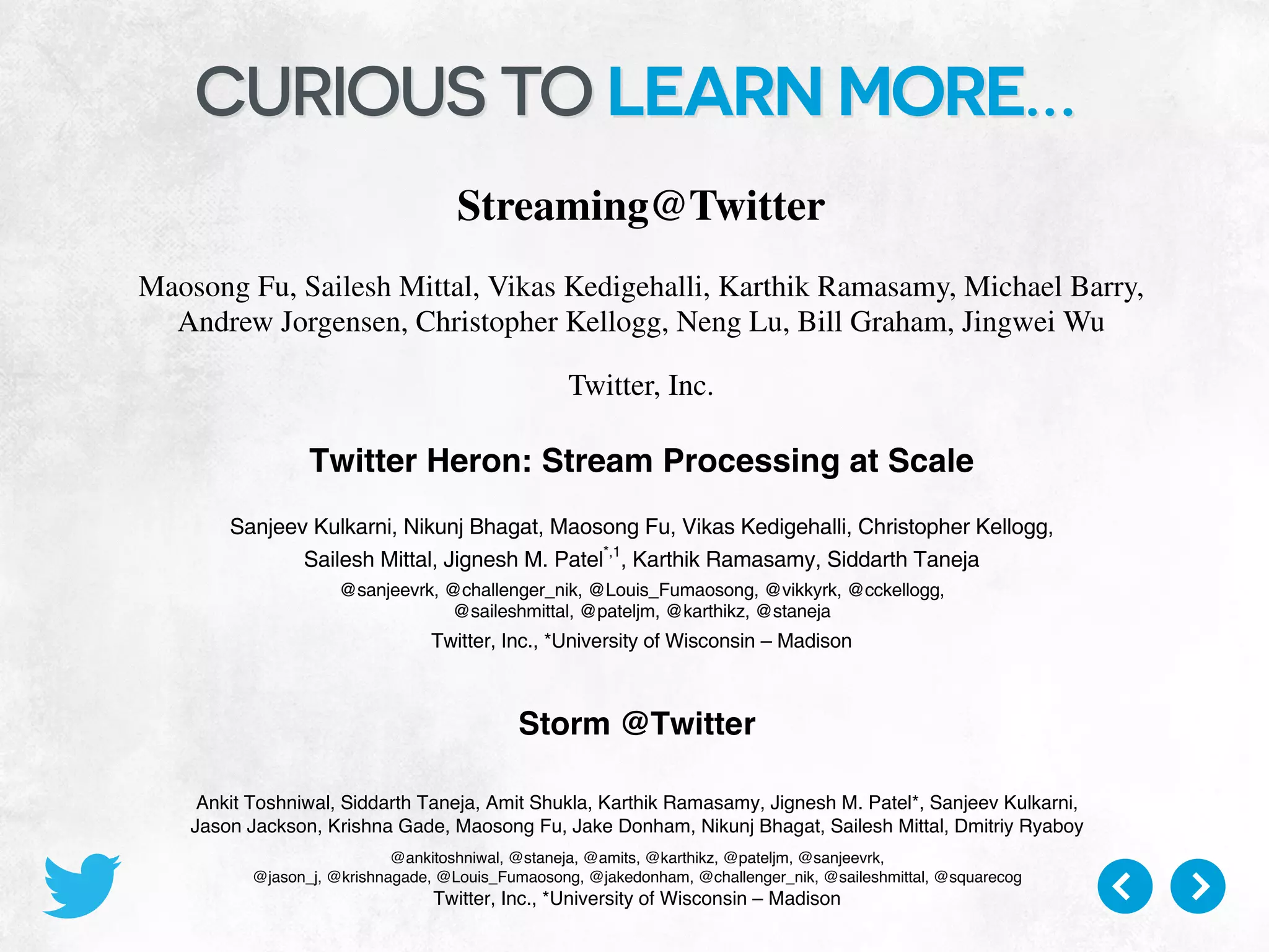 CURIOUS TO LEARN MORE…
Twitter Heron: Stream Processing at Scale
Sanjeev Kulkarni, Nikunj Bhagat, Maosong Fu, Vikas Kedigehalli, Christopher Kellogg,
Sailesh Mittal, Jignesh M. Patel*,1
, Karthik Ramasamy, Siddarth Taneja
@sanjeevrk, @challenger_nik, @Louis_Fumaosong, @vikkyrk, @cckellogg,
@saileshmittal, @pateljm, @karthikz, @staneja
Twitter, Inc., *University of Wisconsin – Madison
ABSTRACT
Storm has long served as the main platform for real-time analytics
at Twitter. However, as the scale of data being processed in real-
time at Twitter has increased, along with an increase in the
diversity and the number of use cases, many limitations of Storm
have become apparent. We need a system that scales better, has
better debug-ability, has better performance, and is easier to
manage – all while working in a shared cluster infrastructure. We
considered various alternatives to meet these needs, and in the end
concluded that we needed to build a new real-time stream data
processing system. This paper presents the design and
implementation of this new system, called Heron. Heron is now
system process, which makes debugging very challenging. Thus, we
needed a cleaner mapping from the logical units of computation to
each physical process. The importance of such clean mapping for
debug-ability is really crucial when responding to pager alerts for a
failing topology, especially if it is a topology that is critical to the
underlying business model.
In addition, Storm needs dedicated cluster resources, which requires
special hardware allocation to run Storm topologies. This approach
leads to inefficiencies in using precious cluster resources, and also
limits the ability to scale on demand. We needed the ability to work
in a more flexible way with popular cluster scheduling software that
allows sharing the cluster resources across different types of data
Storm @Twitter
Ankit Toshniwal, Siddarth Taneja, Amit Shukla, Karthik Ramasamy, Jignesh M. Patel*, Sanjeev Kulkarni,
Jason Jackson, Krishna Gade, Maosong Fu, Jake Donham, Nikunj Bhagat, Sailesh Mittal, Dmitriy Ryaboy
@ankitoshniwal, @staneja, @amits, @karthikz, @pateljm, @sanjeevrk,
@jason_j, @krishnagade, @Louis_Fumaosong, @jakedonham, @challenger_nik, @saileshmittal, @squarecog
Twitter, Inc., *University of Wisconsin – Madison
Streaming@Twitter
Maosong Fu, Sailesh Mittal, Vikas Kedigehalli, Karthik Ramasamy, Michael Barry,
Andrew Jorgensen, Christopher Kellogg, Neng Lu, Bill Graham, Jingwei Wu
Twitter, Inc.
Abstract
Twitter generates tens of billions of events per hour when users interact with it. Analyzing these
events to surface relevant content and to derive insights in real time is a challenge. To address this, we
developed Heron, a new real time distributed streaming engine. In this paper, we ﬁrst describe the design
goals of Heron and show how the Heron architecture achieves task isolation and resource reservation
to ease debugging, troubleshooting, and seamless use of shared cluster infrastructure with other critical
Twitter services. We subsequently explore how a topology self adjusts using back pressure so that the
pace of the topology goes as its slowest component. Finally, we outline how Heron implements at most
once and at least once semantics and we describe a few operational stories based on running Heron in
production.
1 Introduction
 