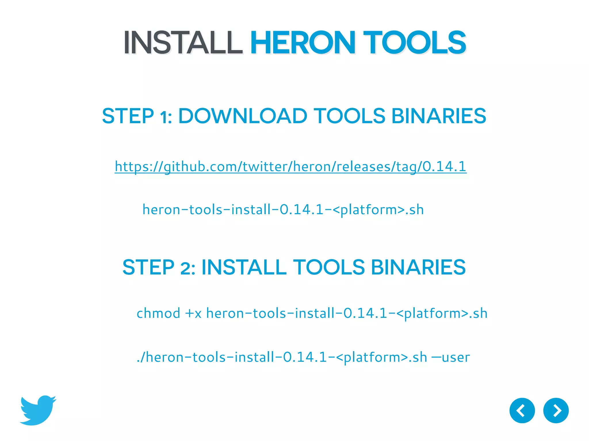 INSTALL HERON TOOLS
STEP 1: DOWNLOAD TOOLS BINARIES
https://github.com/twitter/heron/releases/tag/0.14.1
heron-tools-install-0.14.1-<platform>.sh
STEP 2: INSTALL TOOLS BINARIES
chmod +x heron-tools-install-0.14.1-<platform>.sh
./heron-tools-install-0.14.1-<platform>.sh —user
 