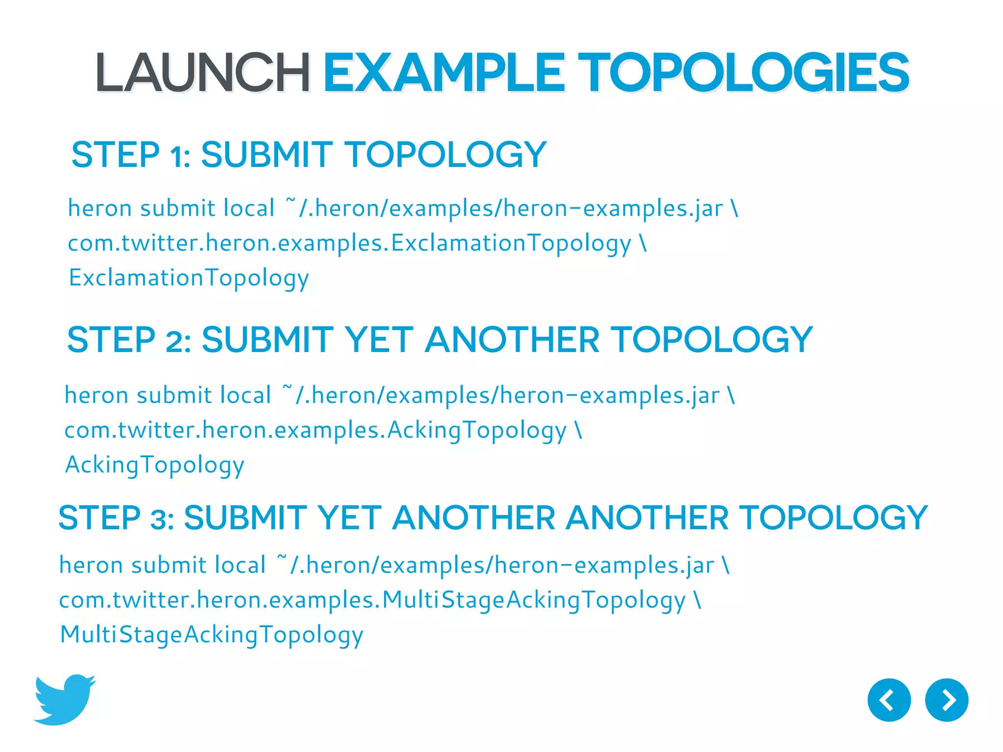 LAUNCH EXAMPLE TOPOLOGIES
STEP 1: SUBMIT TOPOLOGY
heron submit local ~/.heron/examples/heron-examples.jar 
com.twitter.heron.examples.ExclamationTopology 
ExclamationTopology
STEP 2: SUBMIT YET ANOTHER TOPOLOGY
heron submit local ~/.heron/examples/heron-examples.jar 
com.twitter.heron.examples.AckingTopology 
AckingTopology
STEP 3: SUBMIT YET ANOTHER ANOTHER TOPOLOGY
heron submit local ~/.heron/examples/heron-examples.jar 
com.twitter.heron.examples.MultiStageAckingTopology 
MultiStageAckingTopology
 