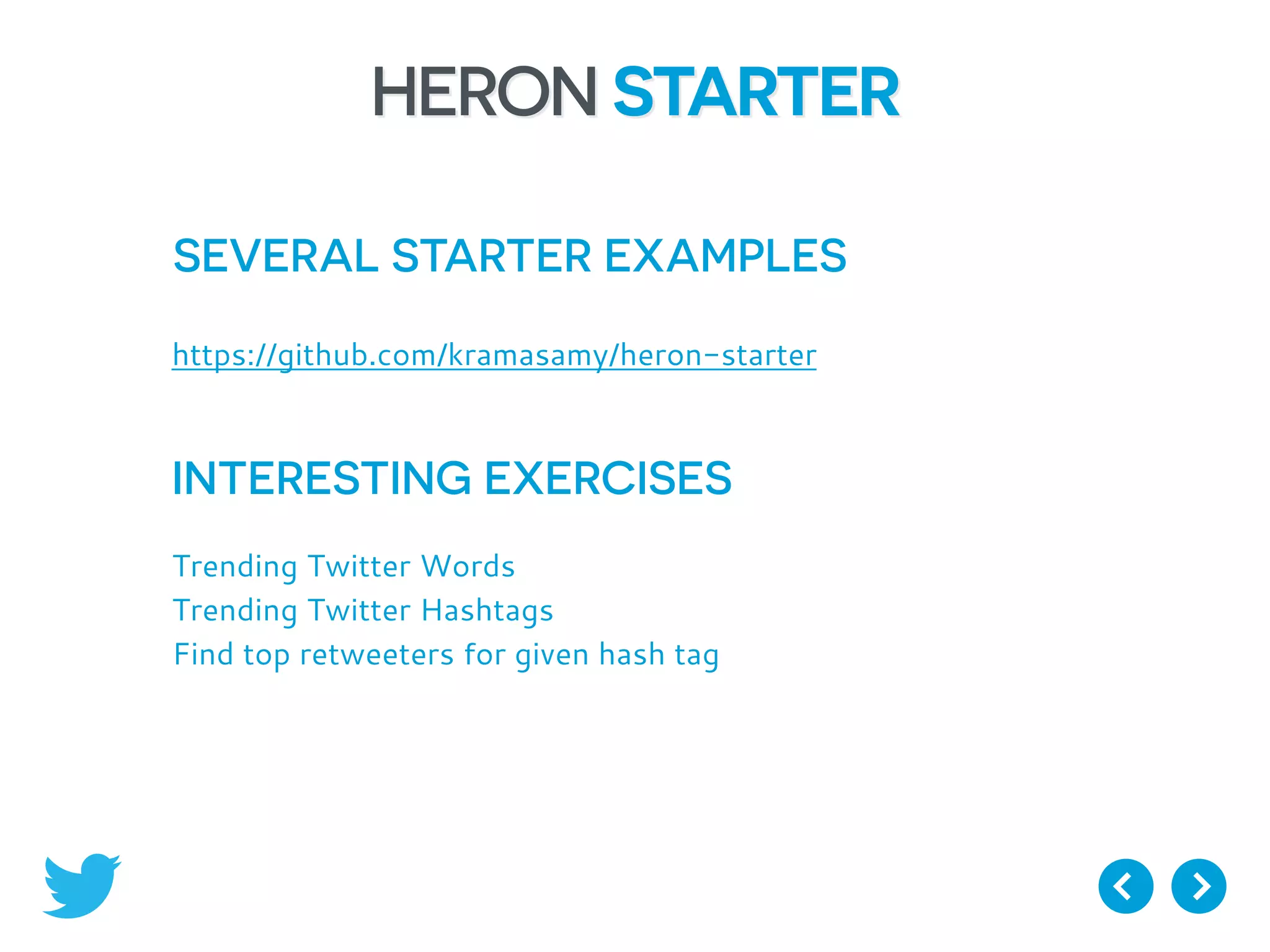 HERON STARTER
SEVERAL STARTER EXAMPLES
https://github.com/kramasamy/heron-starter
INTERESTING EXERCISES
Trending Twitter Words
Trending Twitter Hashtags
Find top retweeters for given hash tag
 