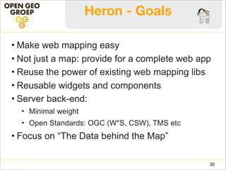 Heron - Goals
• Make web mapping easy
• Not just a map: provide for a complete web app
• Reuse the power of existing web mapping libs
• Reusable widgets and components
• Server back-end:
• Minimal weight
• Open Standards: OGC (W*S, CSW), TMS etc
• Focus on “The Data behind the Map”
30
 