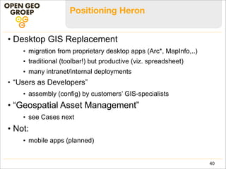What is a Heron App
• Heron App === Configuration
• defined as JSON/JavaScript object in config .js files
• determines overall GUI-layout
• includes components (widgets) and their properties
• components from Heron, GeoExt, GXP and/or ExtJS
• plus your own custom components
• “Builder” Design Pattern (based on ExtJS ‘xtype’)
40
 
