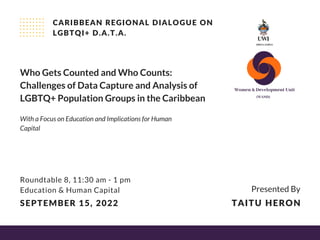 Who Gets Counted and Who Counts:
Challenges of Data Capture and Analysis of
LGBTQ+ Population Groups in the Caribbean
CARIBBEAN REGIONAL DIALOGUE ON
LGBTQI+ D.A.T.A.
Roundtable 8, 11:30 am - 1 pm
Education & Human Capital
SEPTEMBER 15, 2022
Presented By
TAITU HERON
With a Focus on Education and Implications for Human
Capital
 